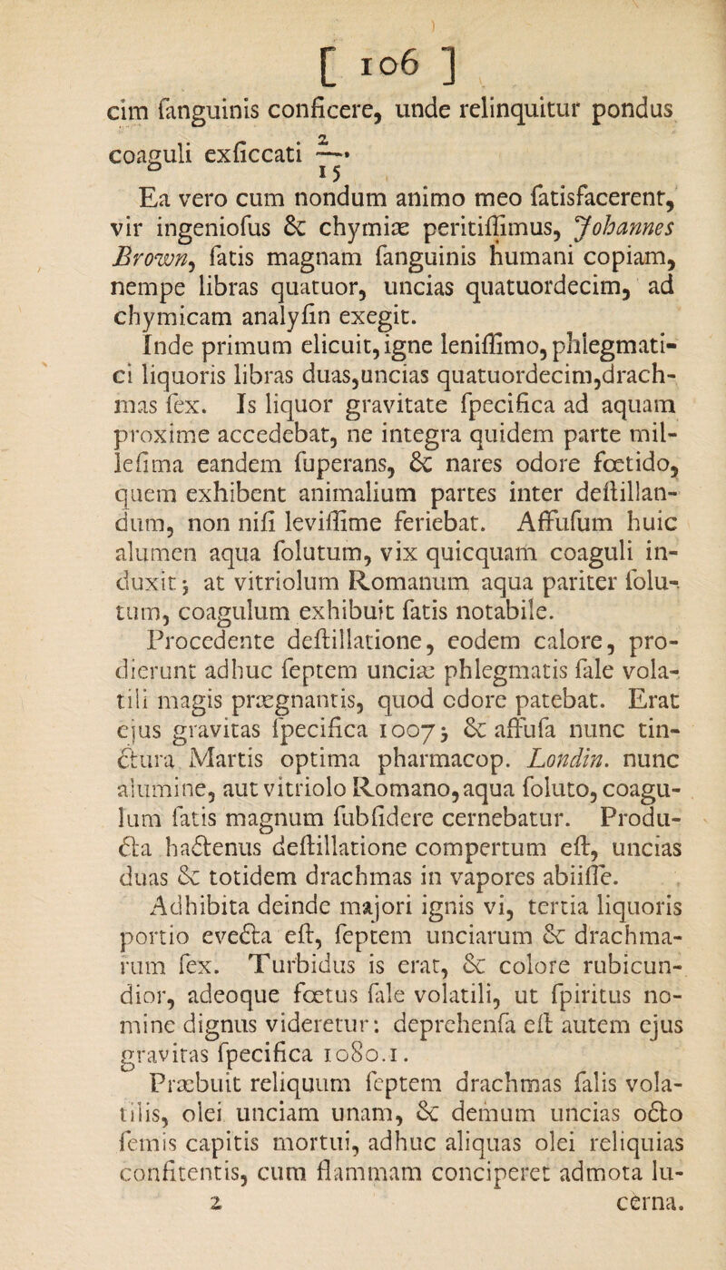 cim fanguinis conficere, unde relinquitur pondus 2» coaguli exficcati —• Ea vero cum nondum animo meo fatisfacerent, vir ingeniofus 6c chymiae peritiflimus, 7 oh annes Brown, fatis magnam fanguinis humani copiam, nempe libras quatuor, uncias quatuordecim, ad chymicam analyfin exegit. Inde primum elicuit, igne leniffimo, phlegmati¬ ci liquoris libras duas,uncias quatuordecim,drach¬ mas fex. Is liquor gravitate fpecifica ad aquam proxime accedebat, ne integra quidem parte mil¬ le fima eandem fuperans, & nares odore foetido, quem exhibent animalium partes inter deftillan- dum, non nifi leviflime feriebat. Affufum huic alumen aqua folutum, vix quicquam coaguli in¬ duxit j at vitriolum Romanum aqua pariter folu-. tum, coagulum exhibuit fatis notabile. Procedente deflillatione, eodem calore, pro¬ dierunt adhuc feptem unciae phlegmatis fale vola¬ tili magis praegnantis, quod cdore patebat. Erat ejus gravitas fpecifica 10075 6c affufa nunc tin- dtura Martis optima pharmacop. Londin. nunc alumine, aut vitriolo Romano,aqua foluto, coagu¬ lum fatis magnum fubfidere cernebatur. Produ- fta ha&enus deflillatione compertum efl:, uncias duas & totidem drachmas in vapores abiifle. Adhibita deinde majori ignis vi, tertia liquoris portio evefta eft, feptem unciarum & drachma¬ rum fex. Turbidus is erar, & colore rubicun¬ dior, adeoque foetus file volatili, ut fpiritus no¬ mine dignus videretur: deprehenfa ell autem ejus gravitas fpecifica 1080.1. Praebuit reliquum feptem drachmas falis vola¬ tilis, olei unciam unam, &: demum uncias 06I0 femis capitis mortui, adhuc aliquas olei reliquias confitentis, cum flammam conciperet admota lu- z cerna.