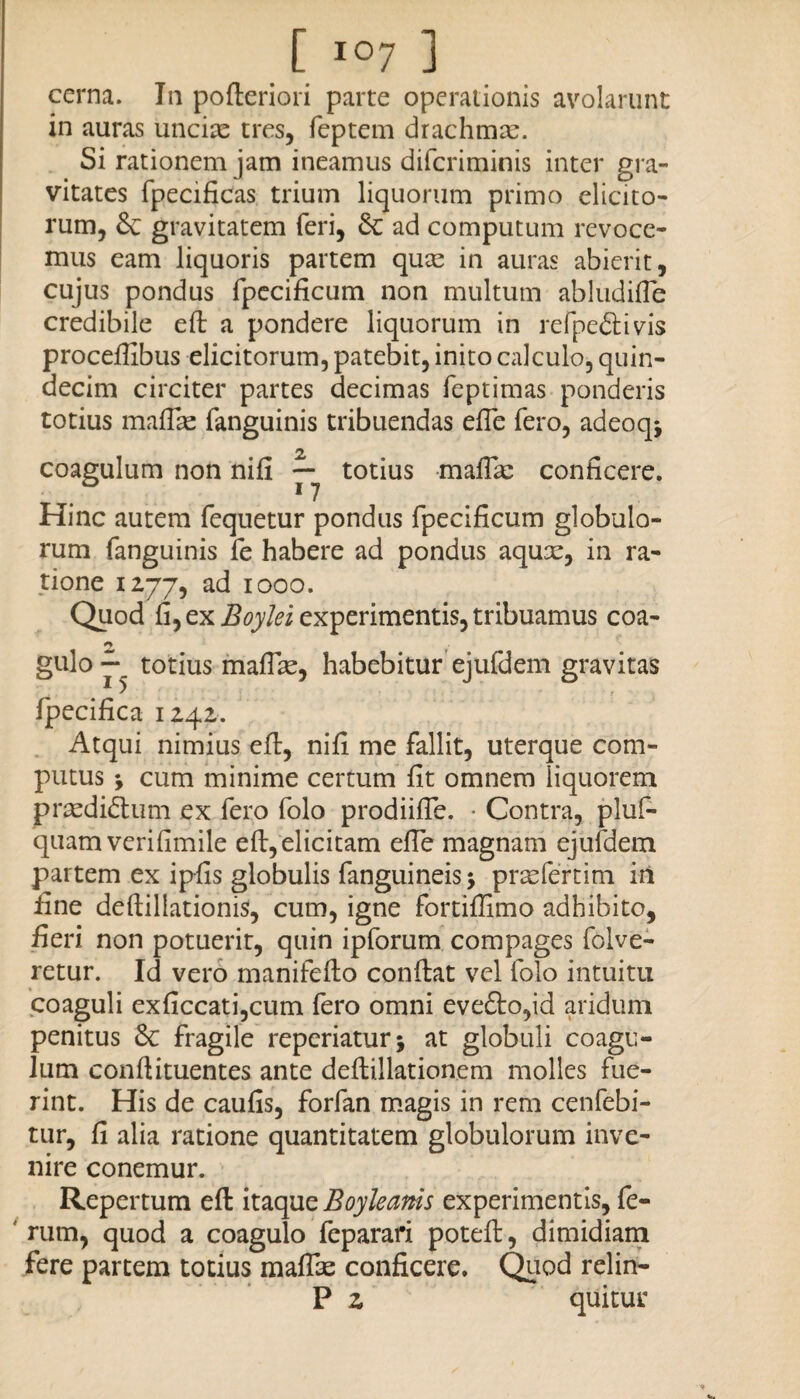 cerna. In pofteriori parte operationis avolarunt in auras unciae tres, feptem drachmae. Si rationem jam ineamus difcriminis inter gra¬ vitates fpecificas. trium liquorum primo elicito¬ rum, gravitatem feri, Sc ad computum revoce¬ mus eam liquoris partem quas in auras abierit, cujus pondus fpecificum non multum abludifle credibile eft a pondere liquorum in refpe&ivis proceffibus elicitorum, patebit, inito calculo, quin¬ decim circiter partes decimas feptimas ponderis totius maflas fanguinis tribuendas efle fero, adeoq* 2 coagulum non nifi — totius maifie conficere. Hinc autem fequetur pondus fpecificum globulo¬ rum fanguinis fe habere ad pondus aqux, in ra¬ tione 1277, ad 1000. Quod fi, ex Boylei experimentis, tribuamus coa- gulo totius maflle, habebitur ejufdem gravitas fpecifica 1242. Atqui nimius eft, nifi me fallit, uterque com- putus cum minime certum fit omnem liquorem praediolum ex fero folo prodiifte. • Contra, pluf- quam verifimile eft, elicitam efte magnam ejufdem partem ex ipfis globulis fanguineis $ praefer tim iri fine deftillationis, cum, igne fortiffimo adhibito, fieri non potuerit, quin ipforum compages folve- retur. Id vero manifefto conflat vel folo intuitu coaguli exficcati,cum fero omni eve£to,id aridum penitus Sc fragile repcriaturj at globuli coagu¬ lum conftituentes ante deflillationem molles fue¬ rint. His de caufis, forfan magis in rem cenfebi- tur, fi alia ratione quantitatem globulorum inve¬ nire conemur. Repertum eft itaque Boyleams experimentis, fe¬ rum, quod a coagulo feparari poteft, dimidiam fere partem totius maflae conficere. Quod relin- P z quitur