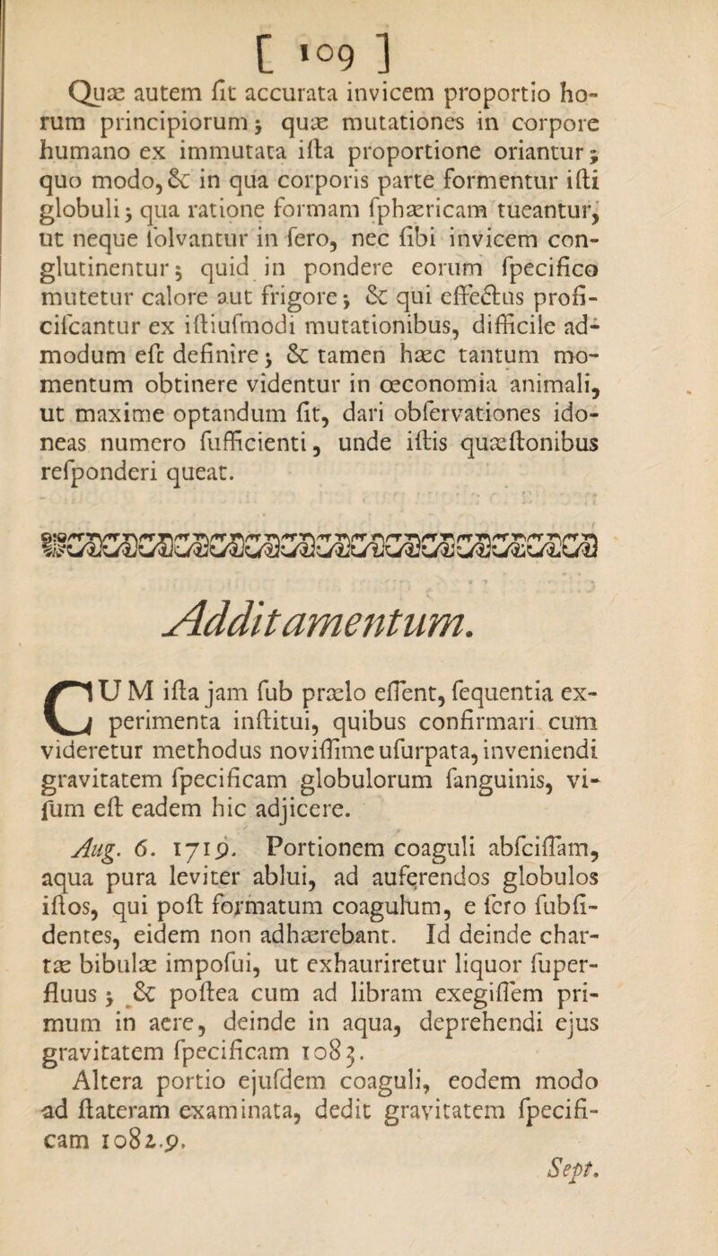 Quae autem fit accurata invicem proportio ho¬ rum principiorum j quae mutationes in corpore humano ex immutata illa proportione oriantur; quo modo,&: in qua corporis parte formentur ifti globuli * qua ratione formam fphaericam tueantur, ut neque iolvantur in fero, nec fibi invicem con¬ glutinentur 5 quid in pondere eorum fpecifico mutetur calore aut frigore-, &£ qui efFeftus profi- cilcantur ex iftiufrnodi mutationibus, difficile ad¬ modum efc definire $ & tamen haec tantum mo¬ mentum obtinere videntur in oeconomia animali, ut maxime optandum fit, dari obfervationes ido¬ neas numero fufficienti, unde illis quaellonibus refponderi queat. Additamentum. U M illa jam fub praelo efient, fequentia ex perimenta inftitui, quibus confirmari cum videretur methodus noviffimeufurpata, inveniendi gravitatem fpecificam globulorum fanguinis, vi- fum eft eadem hic adjicere. Aug. 6. 1719. Portionem coaguli abfciflam, aqua pura leviter ablui, ad auferendos globulos ifios, qui poli formatum coagulum, e fero fubfi- dentes, eidem non adhaerebant. Id deinde char¬ tae bibulae impofui, ut exhauriretur liquor fuper- fluus -y Sc pollea cum ad libram exegifiem pri¬ mum in aere, deinde in aqua, deprehendi ejus gravitatem fpecificam 1083. Altera portio ejufdem coaguli, eodem modo ad ftateram examinata, dedit gravitatem fpecifi¬ cam io8i.p. Sep.