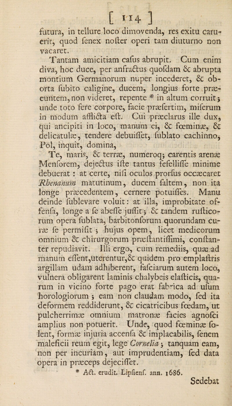 futura, in tellure loco dimovenda, res exitu cam« erit, quod fenex nofter operi tam diuturno non vacaret. Tantam amicitiam cafus abrupit. Cum enim diva, hoc duce, per anfraftus quofdam abrupta montium Germanorum nuper incederet, & ob- orta fubito caligine, ducem, longius forte prae¬ euntem, non videret, repente # in altum corruit j unde toto fere corpore, facie praefertiin, miferum in modum affii&a eft. Cui praeclarus ille dux, qui ancipiti in loco, manum ei, fceminae, &: delicatulae, tendere debuifiet, fublato cachinno, Pol, inquit, domina, Te, maris, 6c terrae, numeroqj carentis arenae Menforem, dejectus ille tantus fefellifle minime debuerat: at certe, nili oculos prorfus occxcaret Rhenanum matutinum, ducem faltem, non ita longe praecedentem, cernere potuifles. Manu deinde fublevare voluit: at illa, improbitate of- fenfa, longe a fe abefle juffit > &C tandem rultico- rum opera fublata, barbitonforum quorundam cu¬ rse fe permifit * hujus opem, licet medicorum omnium &C chirurgorum praeftantiffimi, conftan- ter repudiavit. Illi ergo, cum remediis, quae ad manum efTent,uterentur,£c quidem pro emplaitris argillam udam adhiberent, fafciarum autem loco, vulnera obligarent laminis chalybeis elafticis, qua¬ rum in vicino forte pago erat fabrica ad ufum horologiorum 5 eam non claudam modo, fed ita deformem reddiderunt, & cicatricibus foedam, ut pulcherrimae omnium matronae facies agnofci amplius non potuerit. Unde, quod fceminae fo- lent, formae injuria accenfa 8c implacabilis, fenem maleficii reum egit, lege Cornelia > tanquam eam, non per incuriam, aut imprudentiam, fed data opera in praeceps dejecifiet. * Att. erudit. Lipfienf. ann. 1686. Sedebat