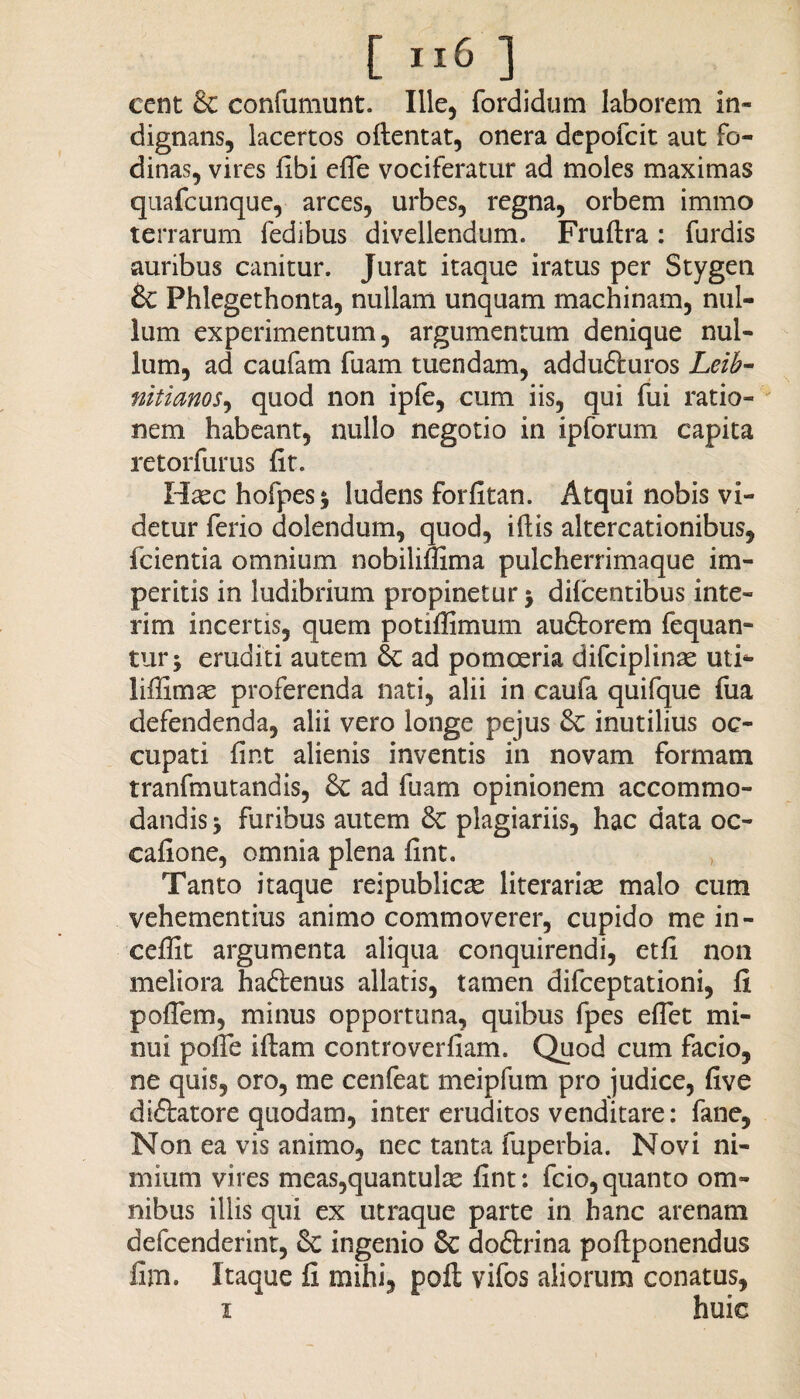 cent & confutuunt. Ille, fordidum laborem in¬ dignans, lacertos oftentat, onera depofcit aut fo¬ dinas, vires libi efle vociferatur ad moles maximas quafcunque, arces, urbes, regna, orbem immo terrarum fedibus divellendum. Fruftra: furdis auribus canitur. Jurat itaque iratus per Stygen £c Phlegethonta, nullam unquam machinam, nul¬ lum experimentum, argumentum denique nul¬ lum, ad caufam fuam tuendam, addufturos Leib- nitianos, quod non ipfe, cum iis, qui fui ratio¬ nem habeant, nullo negotio in ipforum capita retorfurus fit. Hsechofpesj ludens forfitan. Atqui nobis vi¬ detur ferio dolendum, quod, iftis altercationibus, fcientia omnium nobilifiima pulcherrimaque im¬ peritis in ludibrium propinetur $ dilcentibus inte- rim incertis, quem potiffimum audtorem fequan- tur; eruditi autem & ad pomoeria difciplinae uti* liffimae proferenda nati, alii in caufa quifque fua defendenda, alii vero longe pejus Sc inutilius oc¬ cupati fint alienis inventis in novam formam tranfmutandis, 8c ad fuam opinionem accommo¬ dandis -y furibus autem & plagiariis, hac data oc- cafione, omnia plena fint. Tanto itaque reipublicre literarice malo cum vehementius animo commoverer, cupido me in- ceffit argumenta aliqua conquirendi, etfi non meliora hafrenus allatis, tamen difceptationi, fi poflem, minus opportuna, quibus fpes eflet mi¬ nui pofie i fiam controverfiam. Quod cum facio, ne quis, oro, me cenfeac meipfum pro judice, five diftatore quodam, inter eruditos venditare: fane, Non ea vis animo, nec tanta fuperbia. Novi ni¬ mium vires meas,quantulas fint: fcio, quanto om¬ nibus illis qui ex utraque parte in hanc arenam defcenderint, & ingenio & do&rina poftponendus fim. Itaque fi mihi, poft vifos aliorum conatus, i huic