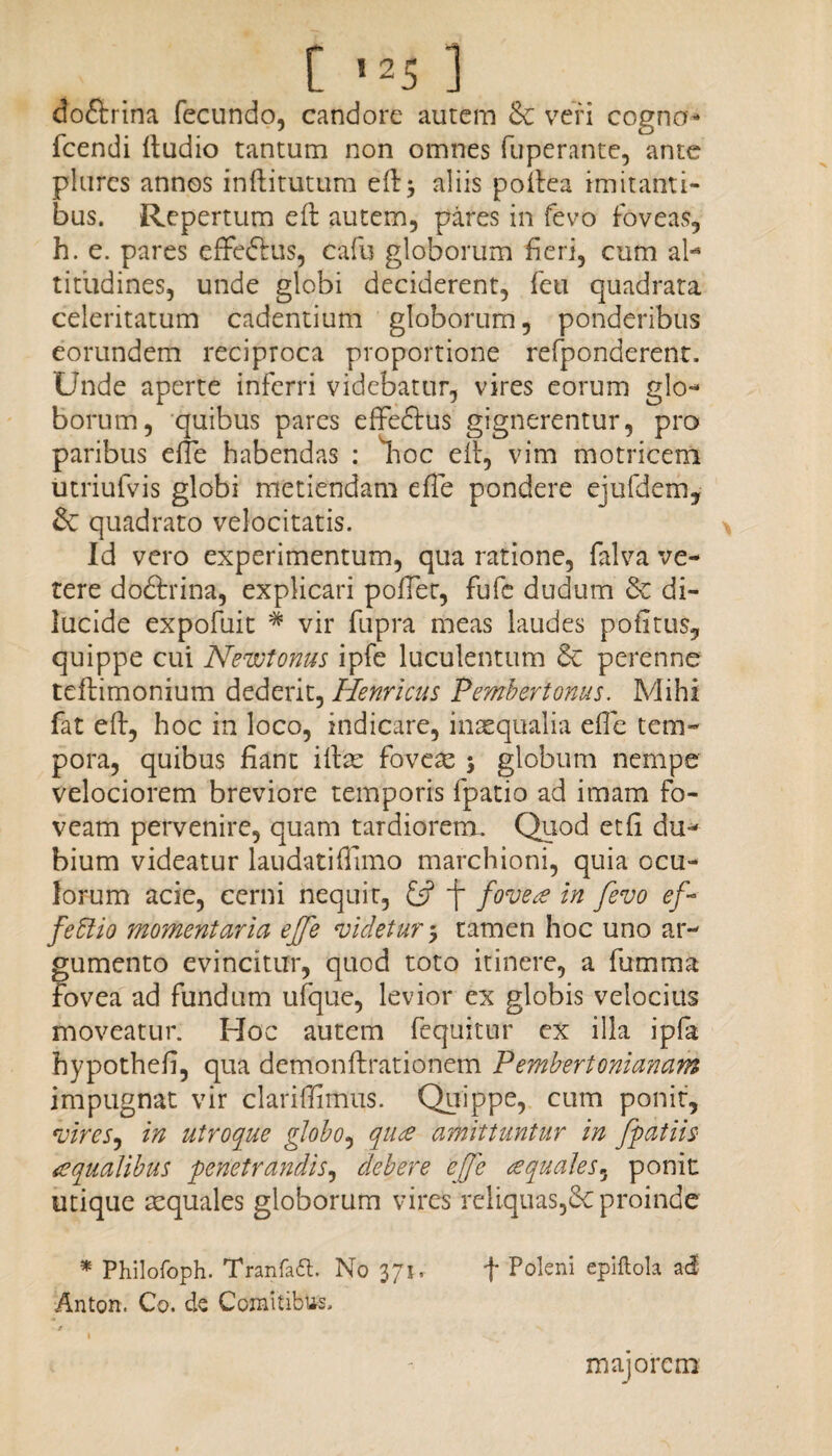 doftrina fecundo, candore autem & veri cogno* fcendi ftudio tantum non omnes fuperante, ante plures annos inftitutum aliis pofiea imitanti¬ bus. Repertum eft autem, pares in fevo foveas, h. e. pares efFeftus, cafu globorum fieri, cum al¬ titudines, unde globi deciderent, feu quadrata celeritatum cadentium globorum, ponderibus eorundem reciproca proportione refponderent. Unde aperte inferri videbatur, vires eorum glo¬ borum, quibus pares effeftus gignerentur, pro paribus e ite habendas : lioc eit, vim motricem utriufvis globi metiendam efTe pondere ejufdem, & quadrato velocitatis. Id vero experimentum, qua ratione, falva ve¬ rere do&rina, explicari pofier, fufc dudum 3c di¬ lucide expofuit * vir fupra meas laudes pofitus, quippe cui Newtonus ipfe luculentum 6c perenne tefiimonium dederit, Henricus Pembertonus. Mihi fat eft, hoc in loco, indicare, insequalia efie tem¬ pora, quibus fiant ifiae foveas $ globum nempe velociorem breviore temporis fpatio ad imam fo¬ veam pervenire, quam tardiorem. Quod et fi du¬ bium videatur laudatiffimo marchioni, quia ocu¬ lorum acie, cerni nequit, £jf / foveae in fevo ef feffio momentaria ejfe videtur 5 tamen hoc uno ar¬ gumento evincitur, quod toto itinere, a fumma fovea ad fundum ufque, levior ex globis velocius moveatur. Hoc autem fequitur ex illa ipfa hypothefi, qua demonftrationem Pembertonianam impugnat vir clariffimus. Quippe, cum ponit, vires, in utroque globo, quce amittuntur in fpaJiis <e qualibus penetrandis, debere effe ce quales», ponit utique aequales globorum vires reliquas,6c proinde * Philofoph. Tranfatt. No 371, f Pokni epiftola acf Anton. Co. de Comitibus. majorem