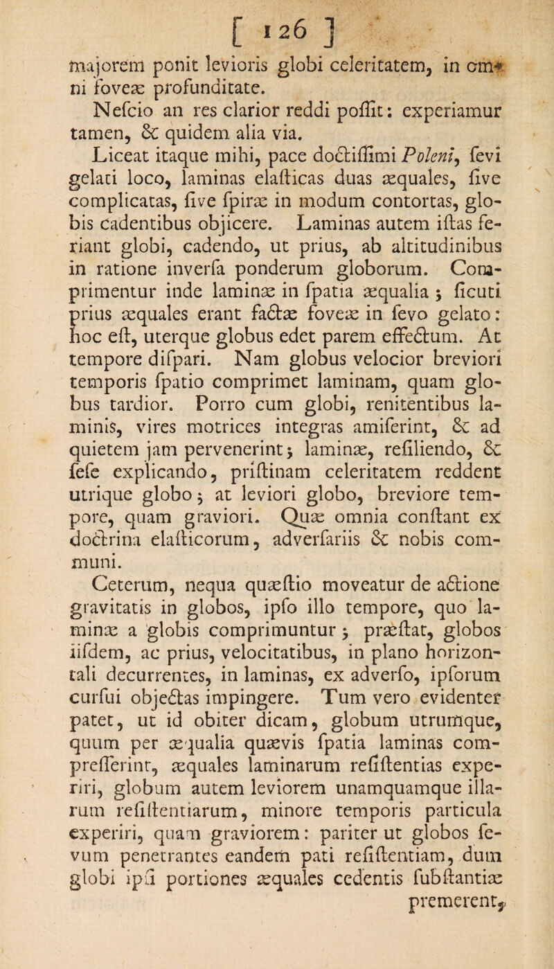 majorem ponit levioris globi celeritatem, in cm* ni fovere profunditate. Nefcio an res clarior reddi poffit: experiamur tamen, &C quidem alia via. Liceat itaque mihi, pace dodfcifiimi Polem, fevi gelati loco, laminas elafiicas duas aequales, Uve complicatas, live fpirae in modum contortas, glo¬ bis Cadentibus objicere. Laminas autem illas fe¬ riant globi, cadendo, ut prius, ab altitudinibus in ratione inverfa ponderum globorum. Com¬ primentur inde laminas in fpatia aequalia ; ficuti. Erius aequales erant fadlae foveae in fevo gelato: oc eft, uterque globus edet parem effedlum. At tempore difpari. Nam globus velocior breviori temporis fpatio comprimet laminam, quam glo¬ bus tardior. Porro cum globi, renitentibus la¬ minis, vires motrices integras amiferint, ad quietem jam pervenerint 3 laminae, refiliendo, fefe explicando, priftinam celeritatem reddent utrique globo $ at leviori globo, breviore tem¬ pore, quam graviori. Quae omnia conflant ex do&rina elaflicorum, adverfariis & nobis com¬ muni. Ceterum, nequa quaeftio moveatur de aftione gravitatis in globos, ipfo illo tempore, quo la¬ minae a globis comprimuntur 5 praeflat, globos iifdem, ac prius, velocitatibus, in plano horizon¬ tali decurrentes, in laminas, ex adverfo, ipforum curfui objedlas impingere. Tum vero evidenter patet, ut id obiter dicam, globum utrumque, quum per aequalia quaevis fpatia laminas com- preflerinr, aequales laminarum relidendas expe¬ riri, globum autem leviorem unamquamque illa¬ rum relidendarum, minore temporis particula experiri, quam graviorem: pariter ut globos fe- vum penetrantes eandem pati reddendam, dum globi i pii portiones aequales cedentis fubdantiac premerent,,