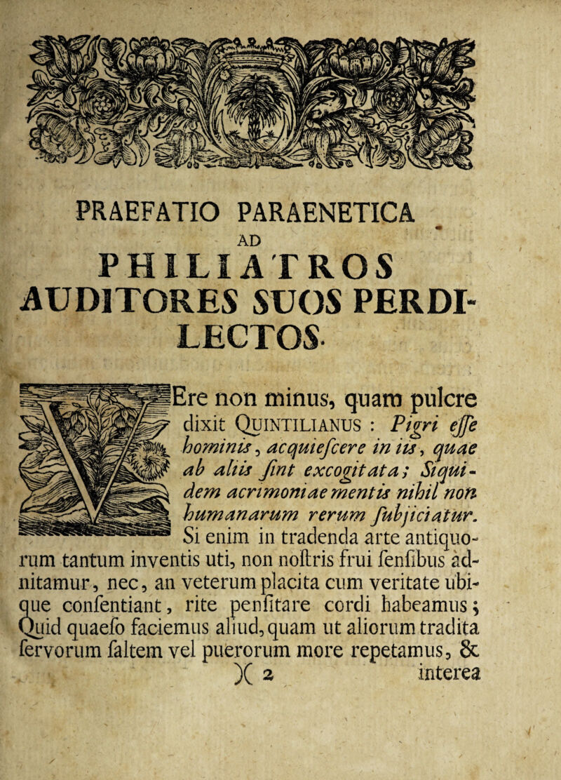 PRAEFATIO PARAENETICA AD PHILIATROS AUDITORES SUOS PER DI¬ LECTOS Ere non minus, quam pulcre dixit Quintilianus : Pigri ejfe hominis, acquiefcere in its, quae ':'k ab aliis fmt excogitata; Siqui¬ dem acrimoniae mentis nihil noti humanarum rerum fubjiciatur. Si enim in tradenda arte antiquo¬ rum tantum inventis uti, non noitris frui fenfibus ad- nitamur, nec, an veterum placita cum veritate ubi¬ que confentiant, rite penfitare cordi habeamus; Quid quaefo faciemus aliud, quam ut aliorum tradita fervorum faltem vel puerorum more repetamus, 8c . llvl a interea