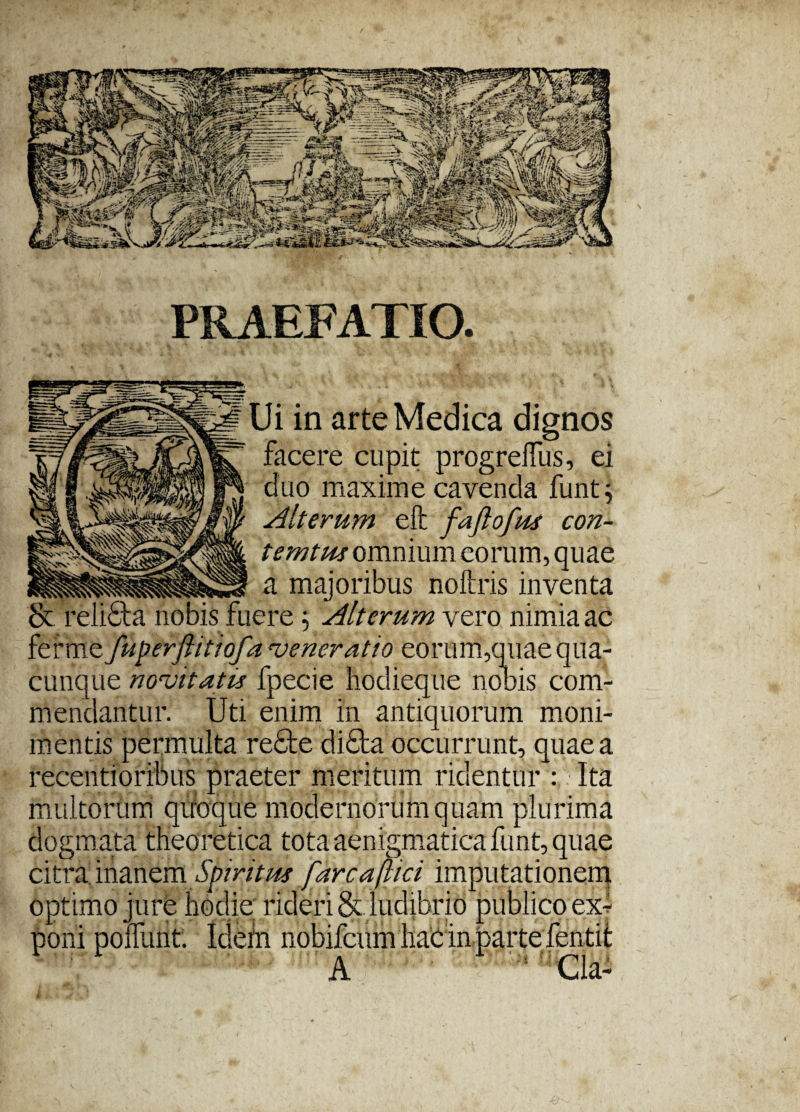 PRAEFATIO. Ui in arte Medica dignos facere cupit progreffus, ei duo maxime cavenda funt; Alterum e fi fafiofus con- temtus omnium eorum, quae ia majoribus noftris inventa & relidta nobis fuere: Alterum vero nimia ac ferme fuperftitiofa veneratio eorum,quae qua¬ cunque novitatis fpecie hodieque nobis com¬ mendantur. Uti enim in antiquorum moni- mentis permulta recte di£ta occurrunt, quae a recentioribus praeter meritum ridentur : Ita multorum quoque modernorum quam plurima dogmata theoretica tota aenigmaticafunt, quae citra inanem Spiritus [arca[lici imputationem optimo jure hodie rideri & ludibrio publico ex¬ poni polfunt. Idefri nobifcum liac in parte fentit A :s Cia-