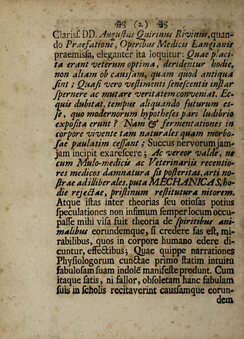 (*•}■#§ [f Claris!! DD. Augujhis Quirinus Rivimts,<^uan- do Praefatione, Operibus Medicis Langianis praemisfa, eleganter ita loquitur: Quae placi¬ ta erant veterum optima, deridentur hodie, non aliam oh causfam, quam quod antiqua fint t Quafi vero veflimenti fenefcentis injlar fpernere ac mutare veritatem conveniat. Ec¬ quis dubitat, tempus aliquando futurum es- fe, quo modernorum hypothefes pari ludibrio expojita erunt ? Nam & fermentationes in corpore vivente tam naturales quam morbo- fae paulatim cejfant> Succus nervorumjam- jam incipit exarefcere j Ac vereor valde, ne cum Mulo-medicis ac Veterinariis recentio- res medicos damnatura fit pofteritas, arti no- ftrae adilliberales,puta MECHANICA S, ho¬ die rejeftae, prifiinum reflitutura nitorem. Atque iftas inter theorias feu otiofas potius fpeculationes non infimum femperlocum occu- pafle mihi vila fuit theoria de fpiritibus ani¬ malibus eorundemque, fi credere fas eft, mi¬ rabilibus, quos in corpore humano edere di¬ cuntur, effefitibus j Quae quippe narrationes Phyfiologorum eundae primo ftatim intuita fabulofamfuam indole manifefte produnt. Cum itaque fatis, ni fallor, obfoletam hanc fabulam fuis in fchohs recitaverint causfamque eorun¬ dem