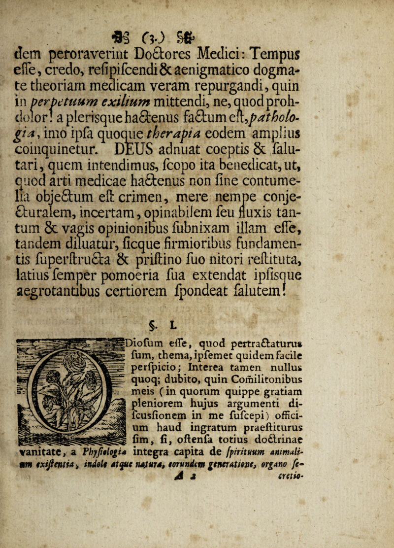 *§ oo dem peroraverint Do&ores Medici: Tempus efTe, credo, refipifcendi & aenigmatico dogma¬ te theoriam medicam veram repurgandi, quin in oerbetuum exilium mittendi, ne,quodproh- dolor! a plerisque ha£tenus fa£tum en^patholo- gia, imo ipfa quoque therapia eodem amplius coinquinetur. DEUS adnuat coeptis & falu- tari, quem intendimus, fcopo ita benedicat,ut, quod arti medicae haCtenus non fine contume¬ lia objefitum efl: crimen, mere nempe conje¬ cturalem, incertam, opinabilem feu fluxis tan¬ tum §c vagis opinionibus fubnixam illam efle, tandem diluatur, ficque firmioribus fundamen¬ tis fuperftructa & priftino fuo nitori reftituta, latius femper pomoeria fua extendat ipfisque aegrotantibus certiorem fpondeat falutein! §. L efle, quod pertra&aturus fum, thema, ipfemet quidem facile perfpicio; Interea tamen nullus quoq; dubito, quin Comilitonibus meis (in quorum quippe gratiam pleniorem hujus argumenti di- fcusfionem in me fufcepi) offici¬ um haud ingratum praeftiturus fim, fi, oftenfa totius dodtrinae vanitate, a FhyfitlogU integra capita de [primum animali¬ um ixijimta > indoli atque natura, torundm gtneratme, organo fe-