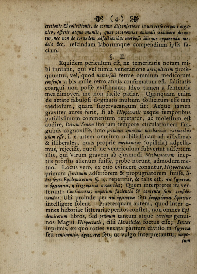 ... m (40 cretionis &collettionis, de eorum difpenjatione inuniverfocorpore orga¬ nico, officiis atque maniis, quae oeconomiae animali exhibere dicun¬ tur, nec non de eorundem adjectionibus morbojis iliisque opponenda me¬ dela &c. refcindam laborumque compendium ipfis fa¬ ciam. §• II. Equidem periculum eft, ne temeritatis notam mi¬ hi inurant, qui vel nimia veneratione antiquitatem profe- quuntur, vel, quod univerfali ferme omnium medicorum confenfu a bis mille retro annis confirmatum eft, falfitatis coargui non poffe exiftimant; Ideo tamen a fententia mea dimoveri me non facile patiar. Quanquam enim de aetate fabulofi dogmatis multum follicitum efle tam taediofum, quam fupervacaneum fit: Aeque tamen graviter aures ferit, fi ab Hippocratis usque temporibus putidisfimum commentum repetatur, ac moleftum eft audire. Divum Senem fuo jam tempore circulationem fan- guinis cognoviiTe, imo primum omnium mechanicis rationibus ufum e[fe, i. e. artem omnium nobilisfimam ad vilisfimas & illiberales, quas proprie mechanicas f opificia) adpella- mus, rejecifle, quod, ne ventriculum fubvertat adfertum illis, qui Virum gravem ab ejusmodi Mechanicorum inep¬ tiis prorfus alienum fuifle, probe norunt, admodum me¬ tuo. Locus vero, ex quo evincere conantur, Hippocratem primum fpirituum adfertorem & propugnatorem fuiffe, li¬ bro fexto Epidemicorum §. 19. reperitur, & talis eft: rd f%ovTcc, n oqfjcuvja, r\ eu%ofxetc& (murisa; Quem interpretes ita ver¬ terunt: Continentia, impetum facientia & contenta funt confide- randa; Ubi proinde per rd b^fjccavret feu evopfjtmret Spiritus intelligere folent. Praeterquam autem, quod inter o- mnes hiftoriae litterariae peritos conflet, non omnes Epi demicorum libros, fed primum tantum atque tertium genui¬ nos Magni Hippocratis, filii Heraclidae, foetus effe; Sextus inprimis, ex quo toties vexata partium divifio in i%o*T* feu continentia, ogpuvra feu, ut vulgo interpretantur, impe-