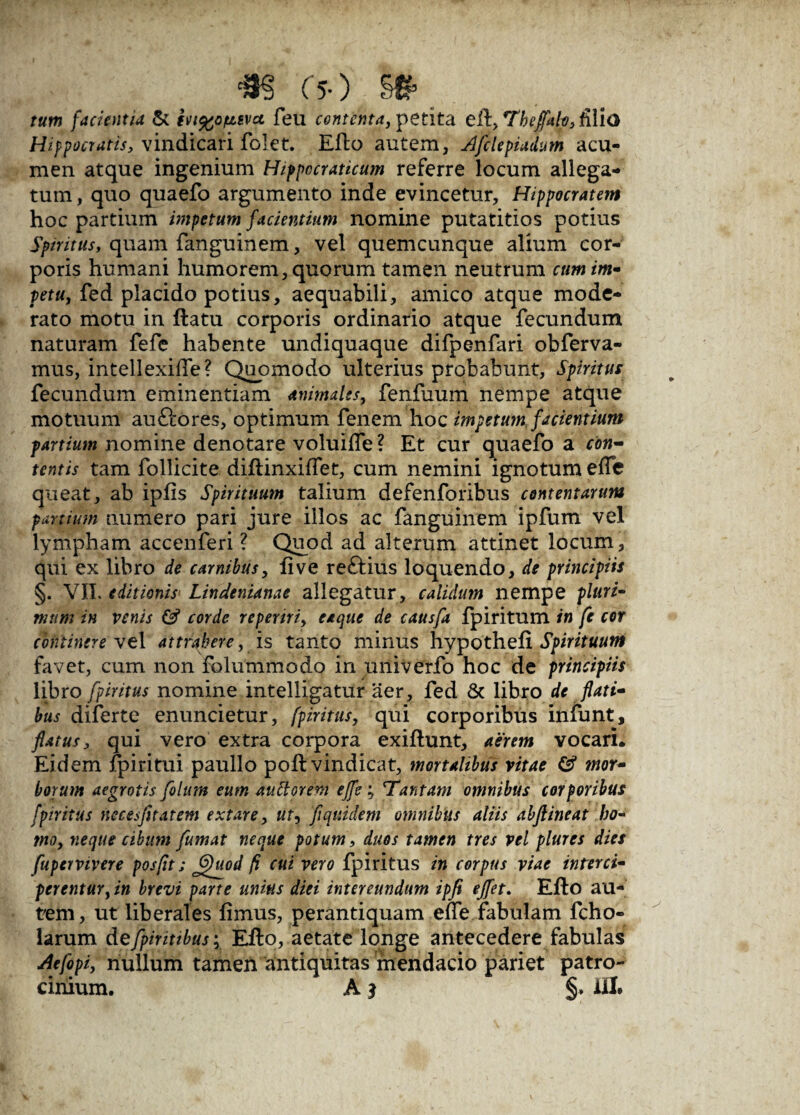 m (s-) tum facientia & ivi^otisvct feu contenta, petita efl, Thejfah, filio Hippocratis, vindicari folet. Eflo autem, Afclepiadum acu¬ men atque ingenium Hippocraticum referre locum allega¬ tum , quo quaefo argumento inde evincetur, Hippocratem hoc partium impetum facientium nomine putatitios potius Spiritus, quam fanguinem, vel quemcunque alium cor¬ poris humani humorem, quorum tamen neutrum cum im¬ petu, fed placido potius, aequabili, amico atque mode¬ rato motu in flatu corporis ordinario atque fecundum naturam fefe habente undiquaque difpenfari obferva- mus, intellexifTe? Quomodo ulterius probabunt, Spiritus fecundum eminentiam animales, fenfuum nempe atque motuum auftores, optimum fenem hoc impetum facientium partium nomine denotare voluifle ? Et cur quaefo a con¬ tentis tam follicite diflinxiffet, cum nemini ignotum efle queat, ab ipfis Spirituum talium defenforibus contentarum partium numero pari jure illos ac fanguinem ipfum vel lympham accenferi ? Quod ad alterum attinet locum, qui ex libro de carnibus, fi ve reftius loquendo, de principiis §. VIL editionis Lindenianae allegatur, calidum nempe pluri¬ mum in venis & corde repertri, eaque de causfa fpiritum in fe cor continere vel attrahere, is tanto minus hypothefx Spirituum favet, cum non folummodo in univerfo hoc de principiis libro fpiritus nomine intelligatur aer, fed & libro de flati¬ bus diferte enuncietur, fpiritus, qui corporibus infunt, flatus, qui vero extra corpora exiflunt, aerem vocari. Eidem fpiritui paullo pofl vindicat, mortalibus vitae & mor¬ borum aegrotis filum eum autlorem efle ; 'Tantam omnibus corporibus fpiritus necesfitatem extare, ut, fiquidem omnibus aliis abftineat ho¬ mo, neque cibum fumat neque potum, duos tamen tres vel plures dies fupeivivere posfit; ffluod fi cui vero fpiritus in corpus viae interci¬ perentur,in brevi parte unius diei intereundum ipfi ejfet. Eflo au¬ tem, ut liberales fimus, perantiquam efle fabulam fcho- larum defpiritibus; Eflo, aetate longe antecedere fabulas Aefipi, nullum tamen antiquitas mendacio pariet patro¬ cinium. A 3 ili#