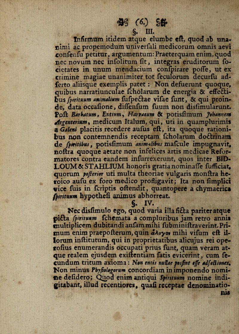 *§ $* •- ' §• m- Infirmum itidem atque elumbe eft, quod ab una* sfmii ac propemodum univerfali medicorum omnis aevi tonfenfu petitur, argumentum: Praeterquam enim, quod nec novum nec infolitum fit, integras eruditorum fo¬ ci etates in unum mendacium confpirare polle, ut ex crimine magiae unanimiter tot feculorum decurfu ad- ferto aliisque exemplis patet: Non defuerunt quoque, quibus narratiunculae fcholarum de energia & effefti- bus fpirituum animalium fufpe&ae vifae funt, & qui proin¬ de, data occafionc, diflenfum fuum non disfimularunt. Pofi: Barbatum, Entium, Harvaeum & potisfimum Johanttem drgcnterium, medicum Italum, qui, uti in quamplurimis a Galeni placitis recedere aufus ell, ita quoque rationi¬ bus non contemnendis receptam fcholarum dottrinam de fpmtibus, potisfimum animalibus mafcule impugnavit, noftra quoque aetate non infelices artis medicae Refor¬ matores contra eandem infurrexerunt, quos inter BID- LOUM & STAHLIUM honoris gratia no mina (Te fufficiat, quorum poftcrm uti multa theoriae vulgaris monftra he¬ roico aufu ex foro medico profligavit; Ita non fimplici vice fuis in fcriptis oftendit, quantopere a chymaerica fpirituum hypothefi animus abhorreat. §. iv. Necdisfimulo ego, quod varia tllafi&a pariter atque pifta fpirituum fchemata a compluribus jam retro annit multiplicem dubitandi anfam mihi fubminiftraverint. Pri¬ mum enim praepofterum, quin aAoyo? mihi vifum eft il¬ lorum inftitutum, qui in proprietatibus alicujus rei ope- tofius enumerandis occupati prius funt, quam veram at¬ que realem ejusdem exiftentiam fatis evicerint, cum fe¬ cundum tritum axioma: Non emis nullae posfint ejfe adfeftiones. Non minus Pbyfiologorum concordiam in imponendo nomi¬ ne defidero; Quod enim antiqui Spirituum nomine indi- gitabant, illud recentiores, quali receptae denominatio¬ nis