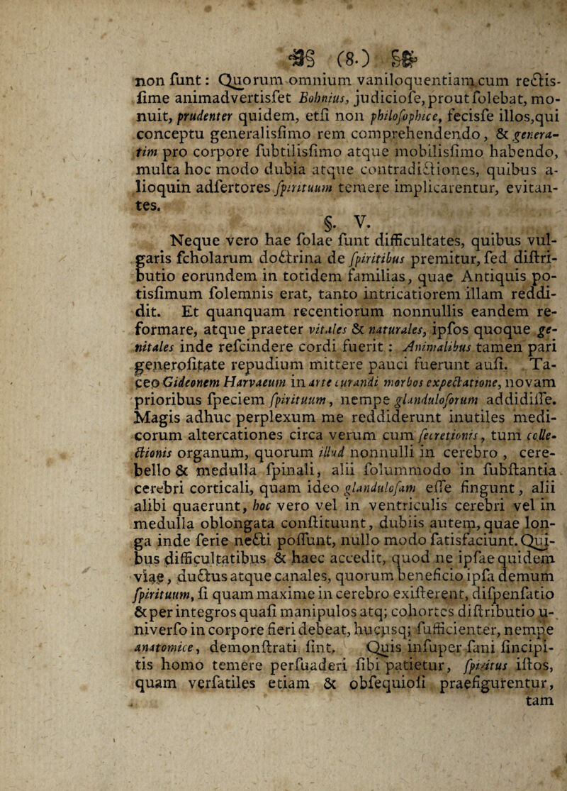 non funt: Quorum omnium vaniloquentiam cum reftis- fime animadvertisfet Bohnius, judiciofe, prout folebat, mo¬ nuit, prudenter quidem, etfi non philofophice, fecisfe illos,qui conceptu generalisfimo rem comprehendendo, tk genera¬ rim pro corpore fubtilisfimo atque mobilisfimo habendo, multa hoc modo dubia atque contradictiones, quibus a- lioquin adlertores^nr««w temere implicarentur, evitan¬ tes. §. V. Neque vero hae folae funt difficultates, quibus vul¬ garis fcholarum do£trina de fpiritibus premitur, fed diflri- butio eorundem in totidem familias, quae Antiquis po- tisfimum folemnis erat, tanto intricatiorem illam reddi¬ dit. Et quanquam recentiorum nonnullis eandem re¬ formare, atque praeter vitales & naturales, ipfos quoque ge¬ nitales inde refeindere cordi fuerit : Animalibus tamen pari generofitate repudium mittere pauci fuerunt aufi. Ta¬ ceo Gideonem Harvaeum in arte curandi morbos expettatione, novam prioribus fpeciem fpirituum, nempz gUnduloforum addidiife. Magis adhuc perplexum me reddiderunt inutiles medi¬ corum altercationes circa verum cum fecretioms, tum erile- Bionis organum, quorum illud nonnulli in cerebro , cere¬ bello & medulla fpinali, alii folummodo in fubflantia cerebri corticali, quam ideo glandulofam efle fingunt, alii alibi quaerunt, hoc vero vel in ventriculis cerebri vel in medulla oblongata conftituunt, dubiis autem, quae lon¬ ga inde ferie nefti poffunt, nullo modo fatisfaciunt.Qui¬ bus difficultatibus & haec accedit, quod ne ipfae quidem vxaie, duftus atque canales, quorum beneficio ipfa demum fpirituum, fi quam maxime in cerebro exifterent, difpenfatio & per integros quafi manipulos atq; cohortes difiributio u- niverfo in corpore fieri debeat, hucpsq; fufficienter, nempe anatomice, demonflrati fmt, Quis infuper fani fincipi- tis homo temere perfuaderi fibi patietur, fpidtus iftos, quam verfatiies etiam 6c obfequioii praefigurentur, tam