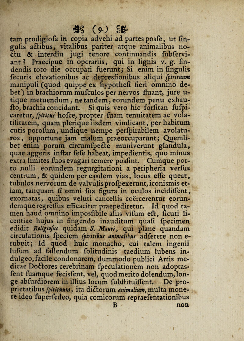 tam prodigiofa in copia advehi ad partes posfe, ut fin» gulis a&ibus, vitalibus pariter atque animalibus no- ctu & interdiu jugi tenore continuandis fubfervi- ant ? Praecipue in operariis, qui in lignis v. g. fin¬ dendis toto die occupati fuerunt; Si enim in lingulis fecuris elevationibus ac depresfionibus aliqui fpirituum manipuli (quod quippe ex hypothefi fieri omnino de¬ bet') m brachiorum mufculos per nervos fluant, jure u- tique metuendum, ne tandem, eorundem penu exhau- fto, brachia concidant. Si quis vero hic forlitan fufpi- caretur, fpiritus hofce, propter fuam tenuitatem ac vola- tilitatem, quam plerique iisdem vindicant, per habitum cutis porofum, undique nempe perfpirabilem avolatu¬ ros, opportune jam malum praeoccuparunt; Quemli¬ bet enim porum circumfpefte muniverunt glandula, quae aggeris inftar fefe habeat, impedientis, quo minus extra limites fuos evagari temere posfint. Cumque por¬ ro nulli eorundem regurgitationi a peripheria verfus centrum, & quidem per easdem vias, locus efle queat, tubulos nervorum de valvulisprofpexerunt, iconismis et¬ iam, tanquam li omni fua figura in oculos incidiflent, exornatas, quibus veluti cancellis co*ercerentur eorun- demque regreflus efficaciter praepediretur. Id quod ta¬ men haud omnino imposlibile aliis vifum eft, ncuti li¬ centiae hujus in fingendo inauditum quali fpecimen edidit Religiofus quidam S. Mauri, qui plane quandam circulationis Ipeciem fpiritibus animalibus adferere non e- rubuit; Id quod huic monacho, cui talem ingenii lufum ad fallendum folitudinis taedium lubens in- dulgeo, facile condonarem, dummodo publici Artis me¬ dicae Doftores cerebrinam fpeculationem non adoptas- fent fuamque fecisfent, vel, quod merito dolendum, lon¬ ge abfurdiorem in illius locum fubftituiifent. De pro¬ prietatibus fpirituum, ita diftorum animalium, multa mone¬ re ideo fuperfedeo, quia comicorum repraefentationibus B ' non