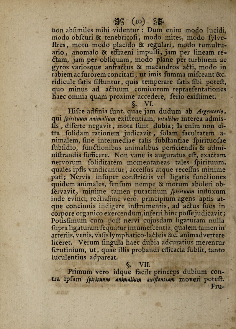 _ _ #§ (io) §& lion abfimiles mihi videntur : Dum enim modo lucidi, modo obfcuri & tenebricofi, modo mites, modo fylve- ftres, motu modo placido & regulari, modo tumultu¬ ario, anomalo 6c effraeni impulfi, jam per lineam re- £tam, jam per obliquam, modo plane per turbinem ac gyros variosque anfra&us & maeandros afti, modo in rabiem ac furorem concitati, ut imis fumma mifceant&c. ridicule fatis liftuntur, quis temperare fatis fibi poteft, quo minus ad aftuum comicorum repraefentationes haec omnia quam proxime accedere, ferio exiftimet. §. VI. Hifce adfinia funt, quae jam dudum ab Argenteriq, qui fpirituum animalium exiftentiam, vitalibus interea admi^- ns , diferte negavit, mota funt dubia; Is enim non ci¬ tra folidam rationem judicavit, folam facultatem !a- nimalem, line intermediae talis fubftantiae fpirituofae fublidio, funftionibus animalibus perficiendis & admi- niftrandis fufficere. Non vane is auguratus eft, exaftam nervorum foliditatem momentaneas tales fpirituum, quales iplis vindicantur, acceffus atque recelTus minime pati; Nervis infuper conftriftis vel ligatis funttiones quidem animales, fenfum nempe & motum aboleri ob- fervavit, minime tamen putatitium fpirituum influxum inde evinci, re£tislime vero, principium agens aptis at¬ que concinnis indigere inftrumentis, ad aftus fuos in corpore organico exercendum,inferri hinc pofTe judicavit; Potislimum cum poli nervi cujusdam ligaturam nulla fupra ligaturam fequatur intumefcentia, qualem tamen in arteriis, venis, valislymphatico-la£ieis &c. animadvertere liceret. Verum lingula haec dubia adcuratius merentur fcrutinium, ut, quae illis probandi efficacia fublit, tanto luculentius adpareat. §. VII. Primum vero idque facile princeps dubium con¬ tra ipfam fpirituum animalium sxtjimiam moveri poteft. Fru-