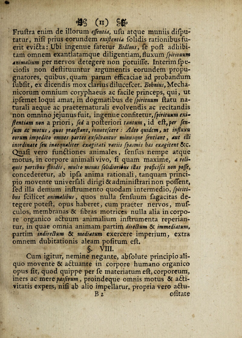 #§ (n) §# Fruftra enim de illorum effentia, ufu atque muniis difpu- tatur, nifi prius eorundem cxijlentia folidis rationibus fu- erit evi&a: Ubi ingenue fatetur Bidlous, fe poft adhibi¬ tam omnem exantlatamque diligentiam, fluxum fpintuum Animalium per nervos detegere non potuifle. Interimfpe- ciofis non deftituuntur argumentis eorundem propu¬ gnatores, quibus,quam parum efficaciae ad probandum fubfit, ex dicendis mox clarius dilucefcet. ^««^Mecha¬ nicorum omnium coryphaeus ac facile princeps, qui, ut ipfemet loqui amat, in dogmatibus de fpirituum ftatu na¬ turali aeque ac praeternaturali evolvendis ac recitandis non omnino jejunus fuit, ingenue confitetur, fpirituum exi- ftentiam non a priori, fed a pofteriori tantum, id eft,p*r [en- fam ac motus, quos praejiant, innotefcere : Adeo quidem, ut injluxu eorum impedito omnes partes exfolvantur minusque fentiant, aut iui inordinate feu inaequaliter exagitati variis fpasmis has exagitent &C. Quafi vero funftiones animales, fenfus nempe atque motus, in corpore animali vivo, fi quam maxime, a reli- quis partibus Jluidis, multo minus [olidioribus illas proficifci non poffe, concederetur, ab ipfa anima rationali, tanquam princi¬ pio movente univerfali dirigi & adminiftrari non pollent, fed illa demum inftrumento quodam intermedio, fpiriti- bus fcilicet animalibus, quos nulla fenfuum fagacitas de¬ tegere poteft, opus haberet, cum praeter nervos, muf- culos, membranas & fibras motrices nulla alia in corpo¬ re ' organico aSuum animalium inftrumenta repedan¬ tur, in quae omnia animam partim direttum & immediatum, partim indircflum & mediatum exercere imperium, extra omnem dubitationis aleam politum eft. §. VIII. Cum igitur, nemine negante, abfolute principio ali¬ quo movente & aftuante in corpore humano organico opus fit, quod quippe per fe materiatum eft, corporeum, iners ac mere pasfivum, proindeque omnis motus & afti- vitatis expers, nifi ab alio impellatur, propria vero a<ftu- B 2 ofitate