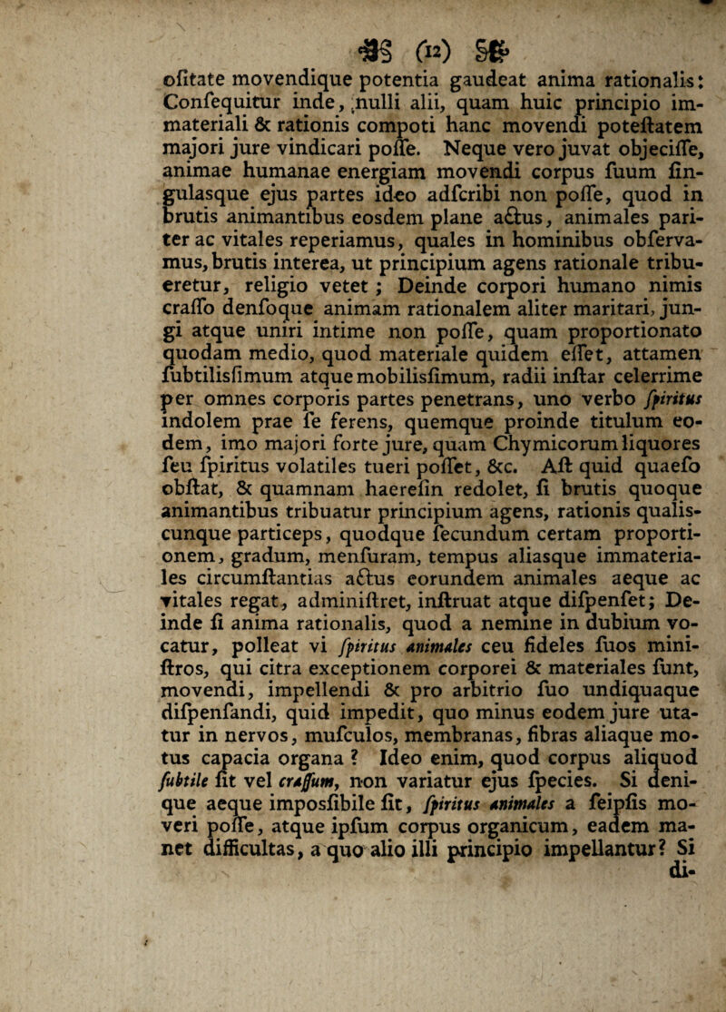*§ (p) S*. y|/J%:i ofitate movendique potentia gaudeat anima rationalis: Confequitur inde, .nulli alii, quam huic principio im¬ materiali & rationis compoti hanc movendi poteftatem majori jure vindicari poffe. Neque vero juvat objecifle, animae humanae energiam movendi corpus fuum fin- gulasque ejus partes ideo adfcribi non pofle, quod in brutis animantibus eosdem plane a£his, animales pari¬ ter ac vitales reperiamus, quales in hominibus obferva- mus, brutis interea, ut principium agens rationale tribu¬ eretur, religio vetet; Deinde corpori humano nimis craflo denfoque animam rationalem aliter maritari, jun¬ gi atque uniri intime non pofle, quam proportionato quodam medio, quod materiale quidem eflet, attamen fubtilisfimum atque mobilisfimum, radii inflar celerrime per omnes corporis partes penetrans, uno verbo fpiritus indolem prae fe ferens, quemque proinde titulum eo¬ dem, imo majori forte jure, quam Chymicorum liquores feu fpiritus volatiles tueri poflfet, 8tc. Aft quid quaefo obftat, & quamnam haerefin redolet, fi brutis quoque animantibus tribuatur principium agens, rationis qualis¬ cunque particeps, quodque fecundum certam proporti¬ onem, gradum, menfuram, tempus aliasque immateria¬ les circumftantias aftus eorundem animales aeque ac vitales regat, adminiftret, inftruat atque difpenfet; De¬ inde fi anima rationalis, quod a nemine in dubium vo¬ catur, polleat vi fpiritus animales ceu fideles fuos mini- ftros, qui citra exceptionem corporei & materiales funt, movendi, impellendi & pro arbitrio fuo undiquaque difpenfandi, quid impedit, quo minus eodem jure uta¬ tur in nervos, mufculos, membranas, fibras aliaque mo¬ tus capacia organa ? Ideo enim, quod corpus aliquod fubtile ut vel crajfum, non variatur ejus fpecies. Si deni¬ que aeque imposfibile fit, fpiritus animales a feipfis mo¬ veri poflfe, atque ipfum corpus organicum, eadem ma¬ net difficultas, a quo alio illi principio impellantur? Si