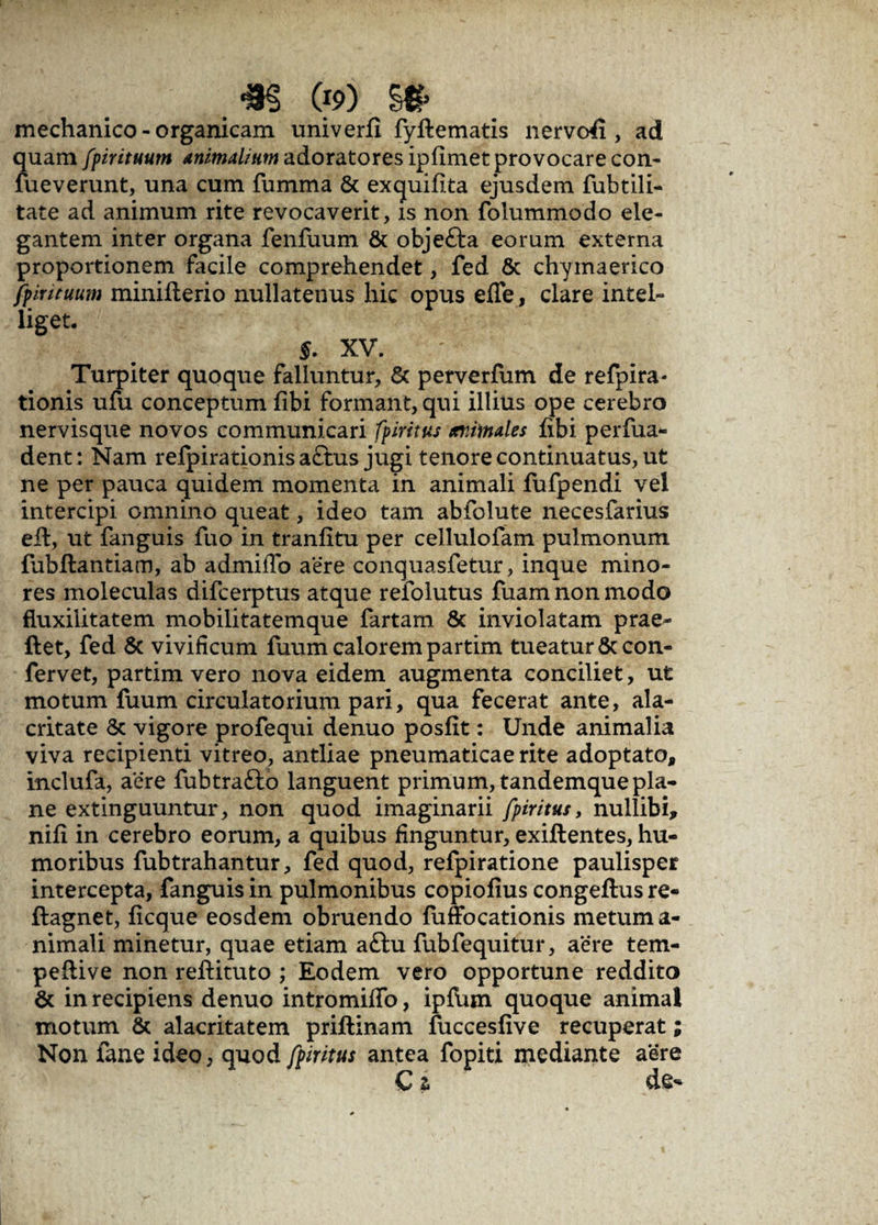 mechanico - organicam univerfi fyftematis nervofi , ad quam fpirituum Animalium adoratores ipfimet provocare con- fueverunt, una cum fumma & exquifita ejusdem fubtili- tate ad animum rite revocaverit, is non folummodo ele¬ gantem inter organa fenfuum & objefta eorum externa proportionem facile comprehendet, fed & chymaerico fpirituum minifierio nullatenus hic opus effe, clare intel- liget. §. XV. Turpiter quoque falluntur, & perverfum de refpira- tionis ufu conceptum fibi formant, qui illius ope cerebro nervisque novos communicari fpiritus animales fibi perfua- dent: Nam refpirationis a£tus jugi tenore continuatus, ut ne per pauca quidem momenta in animali fufpendi vel intercipi omnino queat, ideo tam abfolute necesfarius eft, ut fanguis fuo in tranfitu per cellulofam pulmonum {ubflantiam, ab admiflb aere conquasfetur, inque mino¬ res moleculas difcerptus atque refolutus fuam non modo fluxilitatem mobilitatemque fartam & inviolatam prae- ftet, fed & vivificum fuum calorem partim tueatur & con¬ fervet, partim vero nova eidem augmenta conciliet, ut motum fuum circulatorium pari, qua fecerat ante, ala¬ critate Sc vigore profequi denuo posfit: Unde animalia viva recipienti vitreo, antliae pneumaticae rite adoptato, inclufa, aere fubtrafto languent primum, tandemque pla¬ ne extinguuntur, non quod imaginarii fpiritus, nullibi, nifi in cerebro eorum, a quibus finguntur, exiftentes, hu¬ moribus fubtrahantur, fed quod, refpiratione paulisper intercepta, fanguis in pulmonibus copiofius congeftus re- flagnet, ficque eosdem obruendo fuffocationis metum a- nimali minetur, quae etiam a£lu fubfequitur, aere tem- peftive non refiituto ; Eodem vero opportune reddito & in recipiens denuo intromiffo, ipfum quoque animal motum & alacritatem priftinam fuccesfive recuperat; Non lane ideo, quod fpiritus antea fopiti mediante aere C t de-