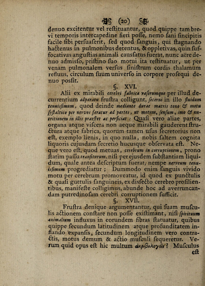 <m .(20) . - denuo excitentur vel reftituantur, quod quippe tam bre¬ vi temporis intercapedine fieri poffe, nemo fani fincipitis facile fibi perfuaferit, fed quod fanguis, qui ftagnando haftenus in pulmonibus detentus, & oppletivas, quin fuf- focativas anguftias animali causfatus fuerat, nunc aere de¬ nuo admisfo, priflino fuo motui ita reftituatur, ut per venam pulmonalem verfus liniftrum cordis thalamum refluus, circulum fuum univerfo in corpore profequi de¬ nuo posfit. §. XVI. Alii ex mirabili cerebri fabrica vaforumque per illud de¬ currentium adparatu fruftra colligunt, fecerni in illo fluidum tenuisfimum > quod deinde mediante durae matris tono & motu fjftaltico per nervos feratur ad partes, ut motum, fenfum, imo & nu- tritionem in illis praeflet ac perficiat : Quali vero aliae partes, organa atque vifcera non aeque mirabili gauderent ftru- ttura atque fabrica, quorum tamen ufus fecretorius non eft, exemplo lienis, in quo nulla, nobis faltem cognita liquoris cujusdam fecretio hucusque obfervata eft. Ne¬ que vero eft, quod metuas, cerebrum in corruptionem, prono ftatim paflfu tranfiturum, nili per ejusdem fubftantiam liqui¬ dum, quale antea defcriptum fuerat,- nempe nerveum tenu~ is fimum progrediatur ; Dummodo enim fanguis vivido motu per cerebrum promoveatur, id quod ex punftulis & quali guttulis fanguineis, ex disfefto cerebro profilien- tibus, manifefte colligimus, abunde hoc ad averruncan¬ dam putredinofam cerebri corruptionem fufficit. §. XVII. Fruftra denique argumentantur, qui fuam mufcu- lis aftionem conftare non poffe exiftimant, nili fpirituum animalium influxus in eorundem fibras ftatuatur, quibus quippe fecundum latitudinem atque profunditatem in¬ flando expanlis, fecundum longitudinem vero contra¬ dis, motus demum & aftio mufculi fequeretur. Ve¬ rum quid opus eft hic multum dKpfahoyiiv* Mufculus eft