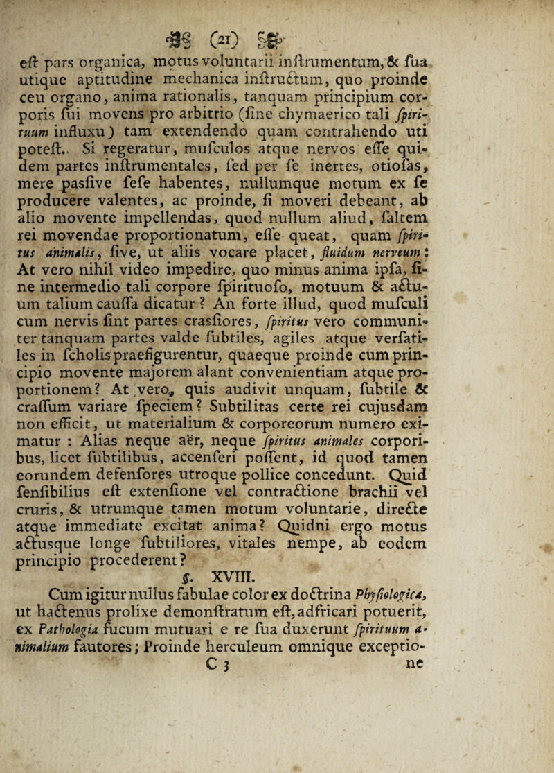 efi pars organica, motus voluntarii in Arum en tum, & fua utique aptitudine mechanica inftru&um, quo proinde ceu organo, anima rationalis, tanquam principium cor¬ poris fui movens pro arbitrio (fine chymaerico tali fpiri- tuum influxu) tam extendendo quam contrahendo uti potefi.. Si regeratur, mufculos atque nervos efle qui¬ dem partes inftrumentales, fed per fie inertes, otiofas, mere pasfive fefe habentes, nullumque motum ex fe producere valentes, ac proinde, fi moveri debeant, ab alio movente impellendas, quod nullum aliud, faltem rei movendae proportionatum, efle queat, quam fpirt- tus animalis, five, ut aliis vocare placet, fluidum nerveum: At vero nihil video impedire, quo minus anima ipfa, fi¬ ne intermedio tali corpore fpirituofo, motuum & a£hi- um talium caufla dicatur ? An forte illud, quod mufculi cum nervis fint partes crasfiores, fpiritus vero communi¬ ter tanquam partes valde fubtiles, agiles atque verfati- les in fcholis praefigurentur, quaeque proinde cum prin¬ cipio movente majorem alant convenientiam atque pro¬ portionem? At vero* quis audivit unquam, fubtile & craflum variare fpeciem? Subtilitas certe rei cujusdam non efficit, ut materialium & corporeorum numero exi¬ matur : Alias neque aer, neque fpiritus animales corpori¬ bus, licet fubtilibus, accenferi poflent, id quod tamen eorundem defenfores utroque pollice concedunt. Quid fenfibilius efi extenfione vel contraftione brachii vel cruris, & utrumque tamen motum voluntarie, direfbe atque immediate excitat anima? Quidni ergo motus aftusque longe fubtiliores, vitales nempe, ab eodem principio procederent? XVIII. Cum igitur nullus fabulae color ex doftrina Phyfiologk*, ut haftenus prolixe demonfiratum efi, adfricari potuerit, ex PathologU fucum mutuari e re fua duxerunt fpirituum <*• nimalium fautores; Proinde hercuieum omnique exceptio- C 3 ne