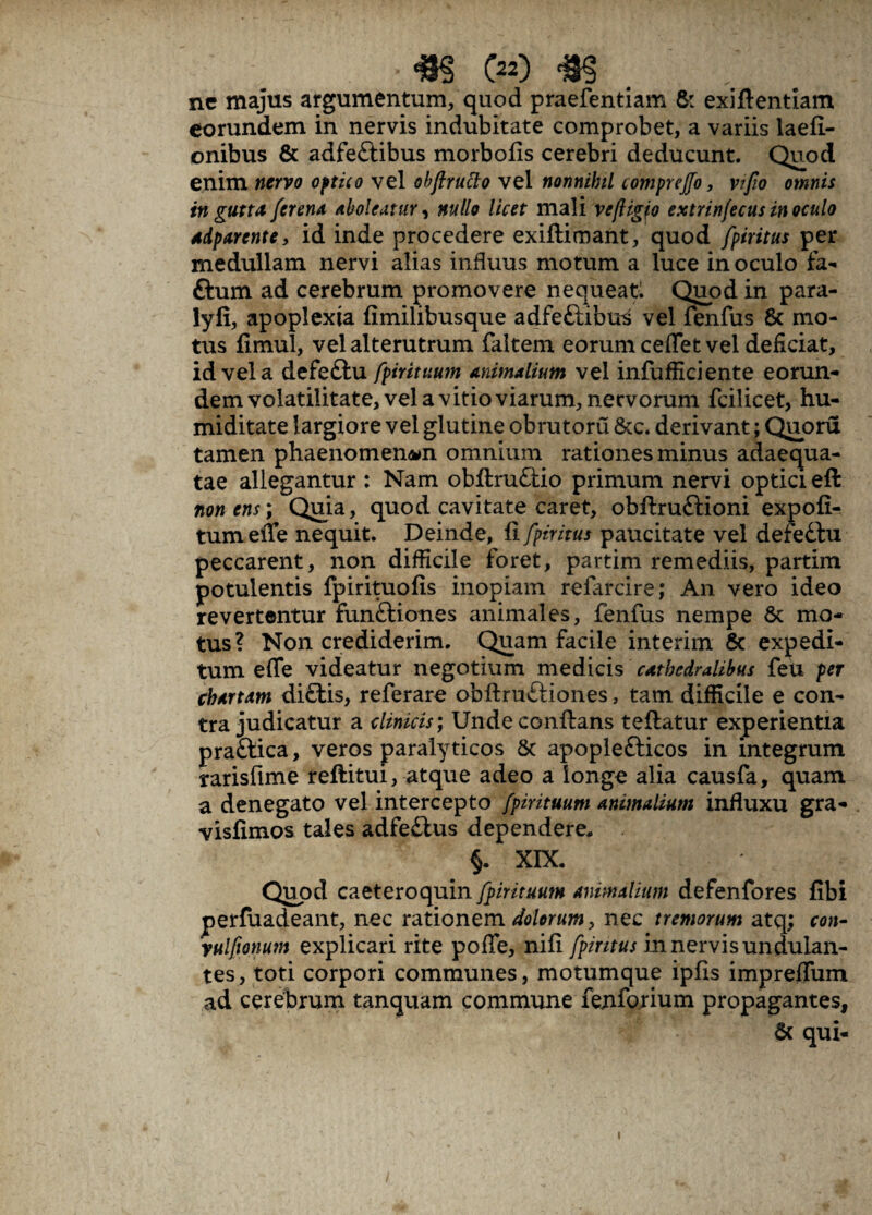 ■ m c») <m ne majus argumentum, quod praefentiam & exiflentiam eorundem in nervis indubitate comprobet, a variis laefi- onibus & adfe&ibus morbofis cerebri deducunt. Quod enim nervo optico vel obflruclo vel nonnihil comprejfo, vtfio omnis in gutta /crena aboleatur, nullo licet mali ve/ligfo extrinfecus inoculo adparente, id inde procedere exiftimant, quod fpiritus per medullam nervi alias influus motum a luce inoculo fa- ttum ad cerebrum promovere nequeat! Quod in para- lyfi, apoplexia fimilibusque adfeftibus vel fenfus 6c mo¬ tus fimul, vel alterutrum faltem eorum cedet vel deficiat, id vel a defeftu fpirituum animalium vel infufficiente eorun¬ dem volatilitate, vel a vitio viarum, nervorum fcilicet, hu- miditate largiore vel glutine obrutoru &c. derivant; Quoru tamen phaenomenon omnium rationes minus adaequa¬ tae allegantur : Nam obflruflio primum nervi optici efl non ens; Quia, quod cavitate caret, obflru&ioni expoli¬ tum effe nequit. Deinde, fi fpiritus paucitate vel defeftu peccarent, non difficile foret, partim remediis, partim potulentis fpirituofis inopiam refarcire; An vero ideo revertentur funftiones animales, fenfus nempe Sc mo¬ tus? Non crediderim. Quam facile interim & expedi¬ tum effe videatur negotium medicis cathedralibus feu per chartam di£tis, referare obftru&iones, tam difficile e con¬ tra judicatur a clinicis; Unde conflans teflatur experientia praftica, veros paralyticos & apoplefticos in integrum rarisfime reftitui, atque adeo a longe alia causfa, quam a denegato vel intercepto fpirituum animalium influxu gra- visfimos tales adfe£lus dependere, §. XIX. Quod caeteroquin fpirituum animalium defenfores fibi perfuadeant, nec rationem dolorum, nec tremorum atq; con- yulfionum explicari rite pofle, nifi fpiritus in nervis undulan- tes, toti corpori communes, motumque ipfis imprefTum ad cerebrum tanquam commune fejifo.rium propagantes, & qui-