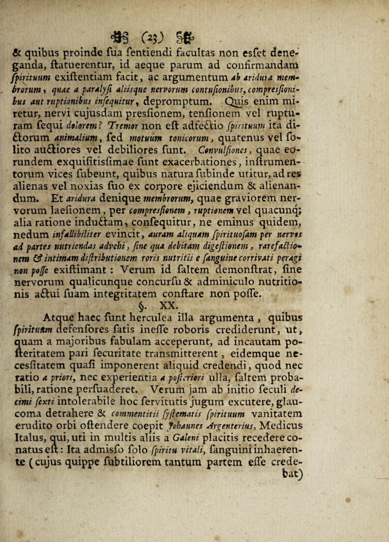 «S C>5J> & quibus proinde fua fentiendi facultas non esfet dene¬ ganda, ftatuerentur, id aeque parum ad confirmandam fpirituum exiftentiam facit, ac argumentum ab ariduia mem¬ brorum > quae a paralyfi alusque nervorum contufionibus, compresfioni- bus aut ruptionibus infequituY, depromptum. Quis enim mi¬ retur, nervi cujusdam presfionem, tenfionem vel ruptu¬ ram fequi dolorem ? Tremor non eft adfeftio fipintmm ita di¬ tiorum animalium, fed motuum tonicorum, quatenus vel fo- lito auctiores vel debiliores funt. Convulfiones, quae eo¬ rundem exquifitisfimae funt exacerbationes, inflrumeii- torum vices fubeunt, quibus natura fubinde utitur, ad res alienas vel noxias fuo ex corpore ejiciendum & alienan¬ dum. Et aridura denique membrorum, quae graviorem ner¬ vorum laefionem, per compresfionem, ruptionem vel quacunq; alia ratione induftam, confequitur, ne eminus quidem, nedum infallibiliter evincit, auram aliquam fpirituofam per nervos ad partes nutriendas advehi} fine qua debitam digeftionem, rare factio¬ nem & intimam difiributionem roris nutritii e /anguine corrivati peragi non pojfe exiftimant : Verum id faltem demonftrat, fine nervorum qualicunque concurfu & adminiculo nutritio- nis a£hii fuam integritatem conflare non pofle. §. XX. Atque haec funt herculea illa argumenta , quibus fpirituttm defenfores fatis inefie roboris crediderunt, ut, quam a majoribus fabulam acceperunt, ad incautam po- fteritatem pari fecuritate transmitterent, eidemque ne- cesfitatem quafi imponerent aliquid credendi, quod nec ratio a prion, nec experientia a pofteriori ulla, faltem proba¬ bili, ratione perfuaderet. Verum jam ab initio feculi de¬ cimi fiexti intolerabile hoc fervitutis jugum excutere, glau¬ coma detrahere & commentitii fyficmatis fpirituum vanitatem erudito orbi oflendere coepit Johannes Argenterius, Medicus Italus, qui, uti in multis aliis a Galeni placitis recedere co¬ natus eft: Ita admisfo folo fpiritu vitali, fanguini inhaeren¬ te (cujus quippe fubtiliorem tantum partem efie crede-