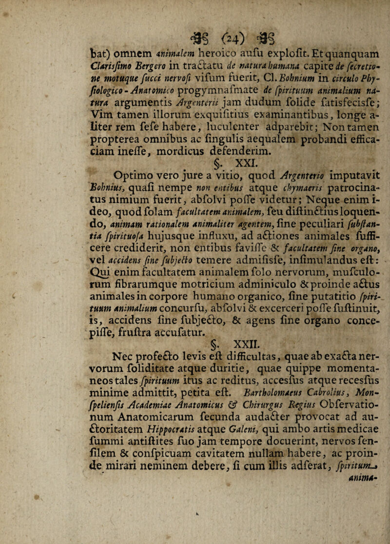bat) omnem tnimdem heroico aufu explofit. Etquanquam Ctarisfemo Bergero in tractatu de natura humana capite fecretio¬ ne motuque fucci nervofi vifum fuerit, C1 .Bohnium in circulo Phy- fiologico- Anatomico progymnafmate de fpirituum animalium na¬ tura argumentis Argenterii jam dudum folide fatisfecisfe; Vim tamen iliorum exquifitius examinantibus, longe a- liter rem fefe habere, luculenter adparebit; Non tamen propterea omnibus ac fingulis aequalem probandi effica¬ ciam inefle, mordicus defenderim.  §. XXL Optimo vero jure a vitio, quod Argenterio imputavit Bohnius, quafi nempe non entibus atque chymaeris patrocina¬ tus nimium fuerit, abfolvi poile videtur; Neque enim i- deo, quod folam facultatem animalem, feu diftinftius loquen¬ do, animam rationalem animaliter agentem, fine peculiari fubfian- tia fpirituofa hujusque influxu, ad aftiones animales fuffi- cere crediderit, non entibus favifie & facultatem fine organo, vel accidens fine fubjetto temere admifisfe, infimulandus eft: Qui enim facultatem animalem folo nervorum, mufculo- rum fibrarumque motricium adminiculo & proinde aftus animales in corpore humano organico, fine putatitio fpiri¬ tuum animalium concurfu, abfolvi & excerceri poffe fuftinuit, is, accidens fine fubjefto, & agens fine organo conce- pifle, fruftra accufatur. §. XXII. - ! , Nec profefto levis efi: difficultas, quae ab exaftaner¬ vorum foliditate atque duritie, quae quippe momenta¬ neos tales fpirituum itus ac reditus, accesfus atque recesfus minime admittit, petita eft. Bartholomaeus Cabrolius, Mon- fpelienfis Academiae Anatomicus Chirurgus Regius Obfervatio- num Anatomicarum fecunda auda&er provocat ad au- ftoritatem Hippocratis atque Galeni, qui ambo artis medicae fummi antiftites fuo jam tempore docuerint, nervos fen- filem & confpicuam cavitatem nullam habere, ac proin¬ de mirari neminem debere, fi cum illis adferat, fpmtunz^ anima-