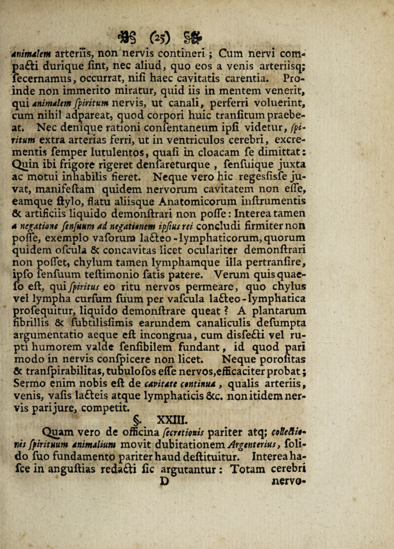aninUlem arteriis, non nervis contineri; Cum nervi com« pa£H durique fint, nec aliud, quo eos a venis arteriisq; fecernamus, occurrat, nifi haec cavitatis carentia. Pro¬ inde non immerito miratur, quid iis in mentem venerit, qui animalem fpmtum nervis, ut canali, perferri voluerint, cum nihil adpareat, quod corpori huic tranlitum praebe¬ at. Nec denique rationi confentaneum ipfi videtur, fri- ritum extra arterias ferri, ut in ventriculos cerebri , excre¬ mentis femper lutulentos, quali in cloacam fe dimittat: Quin ibi frigore rigeret denfareturque , fenfuique juxta ac motui inhabilis fieret. Neque vero hic regesftsfe ju¬ vat, manifeftam quidem nervorum cavitatem non effe, eamque ftylo, flatu aliisque Anatomicorum inftrumentis fic artificiis liquido demonftrari non poflfe: Interea tamen a negatione ftnfuum ad negationem ipjiusrei concludi firmiter non poffe, exemplo vaforum la&eo-lymphaticorum, quorum quidem olcula & concavitas licet oculariter demonftrari non poffet, chylum tamen lymphamque illa pertranfire, ipfo fenfuum teftimonio fatis patere. Verum quisquae- fo eft, quiffiritus eo ritu nervos permeare, quo chylus vel lympha curfum firum per vafcula lafteo-lymphatica profequitur, liquido demonftrare queat ? A plantarum fibrillis & fubtilisfimis earundem canaliculis defumpta argumentatio aeque eft incongrua, cum disfetti vel ru¬ pti humorem valde fenfibilem fundant, id quod pari modo in nervis confpicere non licet. Neque porontas Sc tranfpirabilitas, tubulofos efle nervos,efficaciter probat; Sermo enim nobis eft de capitate continua , qualis arteriis, venis, vafts lafteis atque lymphaticis 6cc. non itidem ner¬ vis pari jure, competit. §. XXIII. Quam vero de officina fecretionis pariter atq; coReftio- m fpirituum animalium movit dubitationem Argenterius, foli- do fuo fundamento pariter haud deftituitur. Interea ha- fce in anguftias reda&i fic argutantur: Totam cerebri D nervo-