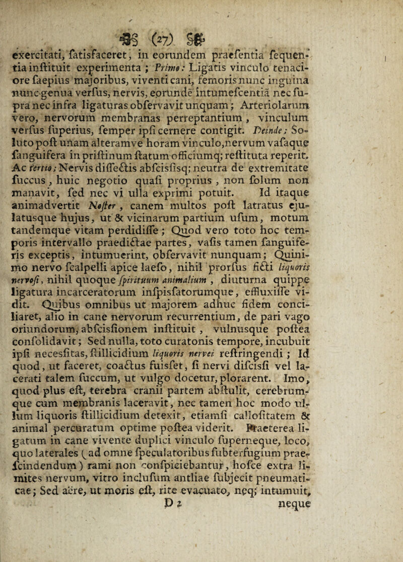 tiainftituit experimenta ; Prime: Ligatis vinculo tenaci¬ ore faepius majoribus, viventi cani, femoris nunc inguina nunc genua verfus, nervis, eortinde intumefcentia nec fu- pra nec infra ligaturas obfervavit unquam; Arteriolarum vero, nervorum membranas perreptantium , vinculum verfus fuperius, femper ipfi cernere contigit. Deinde; So¬ luto poft unam alteramve horam vinculo,nervum vafaque fanguifera inpriftinumftatumofficiumq;reftituta reperit. Ac tertio;Nervis diffeftis abfcisfisq; neutra de extremitate fuccus , huic negotio quali proprius , non folum non manavit, fed nec vi ulla exprimi potuit. Id itaque animadvertit Nojter , canem multos poft latratus eju- latusque hujus, ut & vicinarum partium ufum, motum tandemque vitam perdidiffe ,* Quod vero toto hoc tem¬ poris intervallo praedi&ae partes, vafis tamen fanguife^ ris exceptis, intumuerint, obfervavit nunquam; Quini- mo nervo fcalpelli apice laefo, nihil prorfus fifti liquoris nervofi, nihil quoque fpirituum animalium , diuturna quippe ligatura incarceratorum infpisfatorumque, effluxilTe vi¬ dit. Quibus omnibus ut majorem adhuc fidem conci¬ liaret, alio in cane nervorum recurrentium, de pari vago oriundorum, abfcisfionem inftituit , vulnusque poftea confolidavit; Sed nulla, toto curatonis tempore, incubuit ipfi necesfitas, ftillicidium liquoris nervei reftringendi ; Id quod, ut faceret, coattus fuisfet, fi nervi difcisfi vel la¬ cerati talem fuccum, ut vulgo docetur,plorarent. Imo, quod plus eft, terebra cranii partem abftulit, cerebrum¬ que cum membranis laceravit, nec tamen hoc modo ul¬ lum liquoris ftillicidium detexit, etiamfi callofitatem 8c animal percuratum optime poftea viderit. Praeterea li¬ gatum in cane vivente duplici vinculo fuperneque, loco, quo laterales ^ ad omne (peculatoribus fubterfugium prae- fcindendum ) rami non confpiciebantur, hofce extra li¬ mites nervum, vitro inclufum antliae fubjecit pneumati¬ cae ; Sed acre, ut moris eft, rite evacuato, npq; intumuit, P % neque