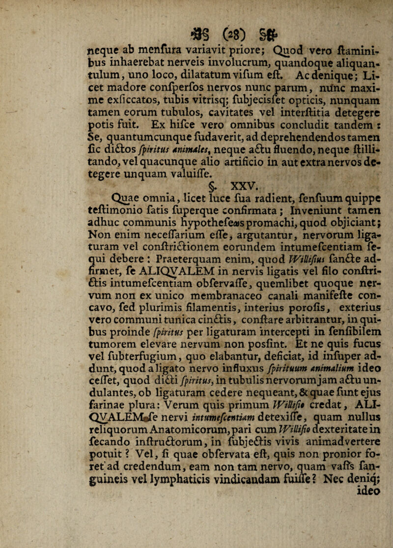 *S (28) §# neque ab menfura variavit priore; Quod vero flamini¬ bus inhaerebat nerveis involucrum, quandoque aliquan¬ tulum, uno loco, dilatatum vifum eft. Ac denique; Li¬ cet madore confperfos nervos nunc parum, ntinc maxi¬ me exficcatos, tubis vitrisq; fubjecisfet opticis, nunquam tamen eorum tubulos, cavitates vel interflitia detegere potis fuit. Ex hifce vero omnibus concludit tandem s Se, quantumcunque fudaverit, ad deprehendendos tamen fic di£tos fpiritus animales, neque a£tu fluendo, neque ftilli- tando, vel quacunque alio artificio in aut extra nervos de¬ tegere unquam valuifie. §. XXV. % Quae omnia, licet luce fua radient, fenfuumquippe teftimonio fatis fuperque confirmata; Inveniunt tamen adhuc communis hypothefea>spromachi,quod objiciant; Non enim neceflarium efle, argutantur, nervorum liga¬ turam vel conftriclionem eorundem intumefcentiam fe- Sui debere : Praeterquam enim, quod JViUifiui fan&e ad- rmet, fe ALIQVALEM in nervis ligatis vel filo conftri- ftis intumefcentiam obfervaffe, quemlibet quoque ner¬ vum non ex unico membranaceo canali manifefte con¬ cavo, fed plurimis filamentis, interius porofis, exterius vero communi tunica cin&is, conflare arbitrantur, in qui¬ bus proinde fpiritus per ligaturam intercepti in fenfibilem tumorem elevare nervum non posfint. Et ne quis fucus vel fubterfugium, quo elabantur, deficiat, id infuper ad¬ dunt, quod a ligato nervo influxus fpirituum animalium ideo ceffet, quod difti fpiritus, in tubulis nervorum jam afluun- dulantes, ob ligaturam cedere nequeant, & quae funt ejus farinae plura: Verum quis primum JVillifi* credat, ALI- QVALEMdTe nervi intumefcentiam detexifte, quam nullus reliquorum Anatomicorum, pari cum IVillifio dexteritate in fecando inftruftorum, in fubjeftis vivis animadvertere potuit ? Vel, fi quae obfervata eft, quis non pronior fo¬ ret ad credendum, eam non tam nervo, quam vafts fan- guineis vel lymphaticis vindicaudaxn fuifle ? Nec deniq; ideo