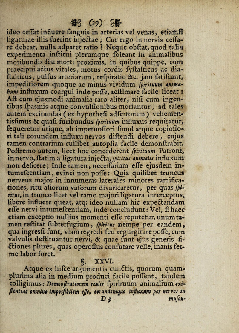 m <&x §& ideo cedat influere fanguis in arterias vel venas, etiarftfl ligaturae illis fuerint inje&ae ; Cur ergo in nervis cefla- re debeat, nulla adparet ratio ? Neque obftat,quod talia experimenta inftitui plerumque foleant in animalibus moribundis feu morti proximis, in quibus quippe, cum praecipui a£lus vitales, motus cordis fyftalticus ac dia» ftalticus, pulfus arteriarum, refpiratio Scc. jam fatifcant, impeditiorem quoque ac minus vividum fpirituum Anima¬ lium influxum coargui inde pofle, aeftimare facile liceat: Aft cum ejusmodi animalia raro aliter, nifi cum ingen¬ tibus fpasmis atque convulfionibus moriantur, ad tales autem excitandas (ex hypothefi adfertorum) vehemen- tisfimus & quafi furibundus fpirituum influxus requiratur, fequeretur utique, ab impetuofiori fimul atque copiofio- ri tali eorundem influxu nervos diftendi debere, cujus tamen contrarium cuilibet autopfia facile dem onftr abit. Poftremo autem, licet hoc concederent fpirituum Patroni, in nervo, ftatim a ligatura injecta, fpiritus Animalis influxum non deficere; Inde tamen, neceflariam efle ejusdem in- tumefcentiam, evinci non pofle: Quia quilibet truncus nerveus major in innumeras laterales minores ramifica- tiones, ritu aliorum vaforum divaricaretur, per quas fpi- ritus, in trunco licet vel ramo majori ligatura interceptus. Ubere influere queat, atq; ideo nullam hic expeftandam efle nervi intumefcentiam, inde concludunt: Vel, fi haec etiam exceptio nullius momenti efle reputetur, unum ta¬ men refti tat fiibterfugium, fpiritus nempe per eandem, qua ingresfi funt, viam regredi feu regurgitare pofle, cum valvulis deftituantur nervi, 8c quae funt ejus generis fi- ftiones plures, quas operofius confutare velle, inanis fex- me labor foret. §. XXVI. Atque ex hifce argumentis cun£Hs, quorum quam- plurima alia in medium produci facile poflent, tandem colligimus: Demonflut tonem realts fpirituum animalium exi- flentiae omnino impesflbUem efle, eerundemque influxum per nervos in