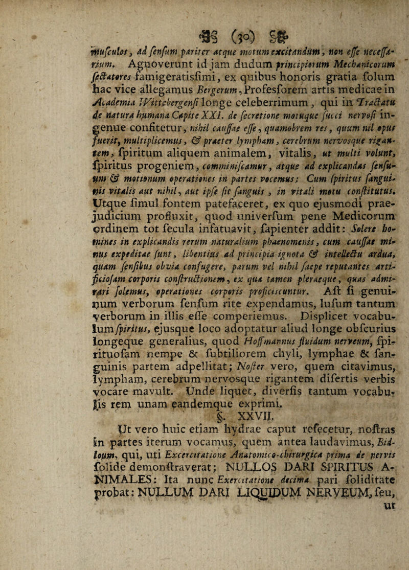 (3°) m ‘Wufcutos , ad fenfwi pariter atque motum excitandum, non ejfe necetfx- mtm. Agnoverunt id jam dudum primipientm Mechanicorum feftames famigeratisfimi, ex quibus honoris gratia folum hac vice allegamus jBn^rftw^rofesforem artis medicae in Academia Wittebergenfi longe celeberrimum , qui in 'Irattatu de natura fyimana. Capite XXL de fecretione motuque faeci nervefi in> genue confitetur, nihil caujfat ejfe, quamobrem res, quum nil opus fuerit^ multiplicemus, & praeter lympham, cerebrum nervosque rigan¬ tem , fpiritum aliquem animalem, vitalis, ut multi volunt, Ipiritus progeniem, comminifcamur, atque ad explicandas fenfu- ym <£? motionum operationes in partes vocemus; Cum (piritus fanguu f}is vitalis aut nihil, aut ipfe fit [anguis , in vitali motu conflitutus. Utque limul fontem patefaceret, ex quo ejusmodi prae¬ judicium profluxit, quod univerfum pene Medicorum ordinem tot fecula infatuavit, fapienter addit: Solere bo~ mines in explicandis rerum naturalium phaenomenis, cum caujfat mu nus expeditae funt, libentius ad principia ignota & intellectu ardua, quam fenfibus obvia confugere> parum vel nihil fiepe reputantes arti- ficiojam corporis conftruttionem, ex qua tamen pier aeque, quas admi¬ rari Jolemus, operationes corporis proficiscuntur. Ait ii genui* num verborum fenfum rite expendamus, lufum tantum verborum in illis efTe comperiemus. Displicet vocabu¬ lum fpiritus, ejusque loco adoptatur aliud longe obfcurius longeque generalius, quod Hoffmannus fluidum nerveum, fpi* rituofam nempe & fubtiliorem chyli, lymphae & fan- guinis partem adpellitat; Nofter vero, quem citavimus, lympham, cerebrum nervosque rigantem difertis verbis vocare mavult. Unde liquet, diverfis tantum vocabu¬ lis rem unam eandemque exprimi, §. XXVII, Ut vero huic etiam hydrae caput refecetur, noftras m partes iterum vocamus, quem antea laudavimus, Bid- loupis qui. Uti Excercitatione Anatomico-chirurgica prima de pervis folide dernonftraverat; NULLOS DARI SPIRITUS A- KIMALES; Ita nunc Exercitatione decima pari foliditate probat: NULLUM DARI LIQUIDUM NERVEUM,feu, ut