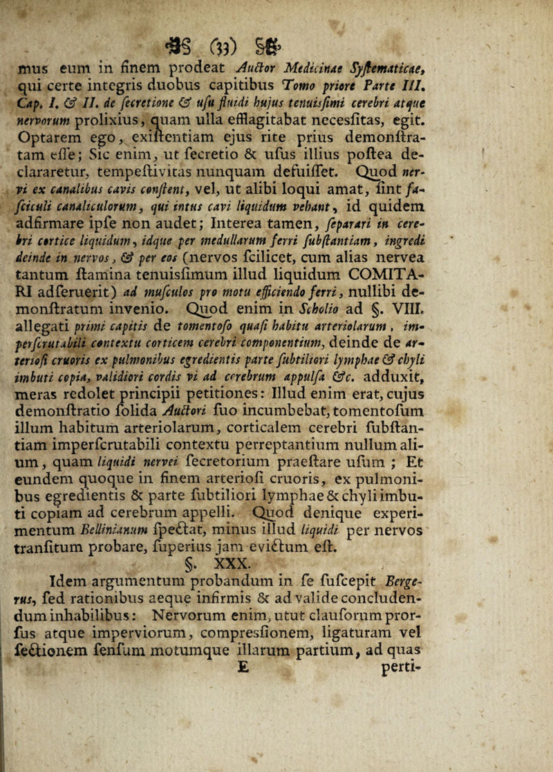 m c?3) m> mus eum in finem prodeat Auttor Medicinae Syftematicae, qui certe integris duobus capitibus Tomo priore Parte III. Cap♦ 1, ($ II, de fecretione ufu fluidi hujus tenuisfimi cerebri atque nervorum prolixius, quam ulla efflagitabat necesfitas, egit. Optarem ego, exiflentiam ejus rite prius demonftra- tam efle; Sic enim, ut fecretio St ufus illius poftea de¬ clararetur, tempeftivitas nunquam defuilTet. Quod ner¬ vi ex canalibus cavis conflent, vel, ut alibi loqui amat, fint/4- fciculi canaliculorum, qui intus cavi liquidum vehant, id quidem adfirmare ipfe non audet; Interea tamen, feparari in cere¬ bri cortice liquidum, idque per medullarum ferri fubflantiam, ingredi deinde in nervos, & per eos (nervos fcilicet, cum alias nervea tantum flamina tenuisfimum illud liquidum COMITA¬ RI adferuerit) ad mufculos pro motu efficiendo ferri, nullibi de- monftratum invenio. Quod enim in Scholio ad §. VIII. allegati primi capitis de tomentofo qua/i habitu arteriolarum , im- perflrutabili contextu corticem cerebri componentium, deinde de ar- tenofl cruoris ex pulmonibus egredientis parte fubtiltori lymphae & chyli imbuti cepia, validiori cordis vi ad cerebrum appulfa &c. adduxit, meras redolet principii petitiones: Illud enim erat, cujus demonftratio folida Auttori fuo incumbebat, tomentofum illum habitum arteriolarum, corticalem cerebri fubftan- tiam imperfcrutabili contextu perreptantium nullum ali¬ um , quam liquidi nervei fecretorium praeftare ufum ; Et eundem quoque in finem arteriofi cruoris, ex pulmoni¬ bus egredientis & parte fubtiliori lymphae & chyli imbu¬ ti copiam ad cerebrum appelli. Quod denique experi¬ mentum Bellinianum fpeftat, minus illud liquidi per nervos tranfitum probare, fuperius jam eviSlum eft. §. XXX. Idem argumentum probandum in fe fufcepit Berge- rus, fed rationibus aeque infirmis St ad valide concluden¬ dum inhabilibus: Nervorum enim, utut clauforum pror- fus atque imperviorum, compresfionem, ligaturam vel fe&ionem fenfum motumque illarum partium, ad quas E perti-