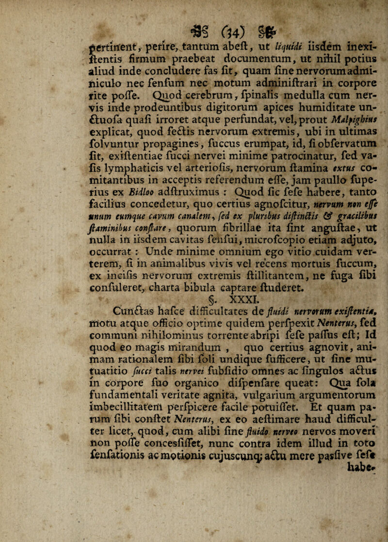 p minent, perire, tantum abefl, ut liquidi iisdem in exi- flentis firmum praebeat documentum, ut nihil potius aliud inde concludere fas fit, quam fine nervorum admi¬ niculo nec fenfum nec motum adminiftrari in corpore tite pofle. Quod cerebrum, fpinalis medulla cum ner¬ vis inde prodeuntibus digitorum apices humiditate un- ftuofa quafi irroret atque perfundat, vel, prout Malpighius explicat, quod fe£tis nervorum extremis, ubi in ultimas folvuntur propagines , fuccus erumpat, id, fiobfervatum fit, exifientiae fucci nervei minime patrocinatur, fed va- fis lymphaticis vel arteriofis, nervorum flamina extus co¬ mitantibus in acceptis referendum efle, jam paullo fupe- rius ex Bidloo adflruximus : Quod fic fefe habere, tanto facilius concedetur, quo certius agnofcitur, nervum non efle unum cumque cavum canalem, fed ex pluribus diftmftis & gracilibus flaminibus conflare, quorum fibrillae ita fint anguftae, ut nulla in iisdem cavitas fenfui, microfcopio etiam adjuto, occurrat : Unde minime omnium ego vitio cuidam ver¬ terem, fi in animalibus vivis vel recens mortuis fuccum, ex ineifis nervorum extremis flillitantem, ne fuga fibi confideret, charta bibula captare fluderet. §. XXXI. Cunftas hafce difficultates de fluidi nervorum extftentia, motu atque officio optime quidem perfpexit Nenterus, fed communi nihilominus torrente abripi fefe paffus eft; Id quod eo magis mirandum , quo certius agnovit, ani¬ mam rationalem fibi fioli undique fufficere, ut fine mu- tuatitio fucci talis nervei fubfidio omnes ac fingulos attus m corpore fuo organico difpenfare queat: Qua fola fundamentali veritate agnita, vulgarium argumentorum imbecillitatem perfpicere facile potuiflet. Et quam pa¬ rum fibi conflet Nenterus, ex eo aeflimare haud difficul¬ ter licet, quod, cum alibi fine fluido nemo nervos moveri non pofle concesfiflet, nunc contra idem illud in toto fenfatiQnis ac motionis cujuscunq; a£lu mere pasfive feft habe#;