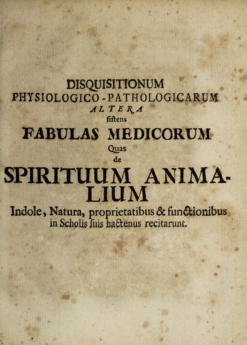 PHYSIOLOGICO - PATHOLOGICARUM ALTERA fiilens FABULAS MEDICORUM Quas de J SPIRITUUM LIUM Indole , Natura, proprietatibus & functionibus in Scholis fuis ha£tenus recitarunt.