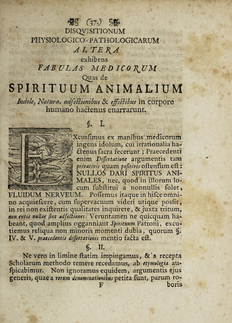 <m e#.) sg> DISQVISITIONUM PHYSIOLOGICO • PATHOLOGICARUM ALTERA exhibens FABULAS MED ICO T^UM Qu_as de SPIRITUUM ANIMALIUM Indole, Natura* adfeSlionibics 8c ejfeltibus in corpore humano ha&emis enarrarunt. ex manibus medicorum, ingens idolum, cui irrationalia ha- ftenus facra fecerunt; Praecedenti enim Differtatione argumentis tam privativis quam pofitivis offcenfum efl: NULLOS DARI SPIRITUS ANI¬ MALES, nec, quod in illorum lo¬ cum fubftitui a nonnullis folet, FLUIDUM NERVEUM. Pollemus itaque in hifce omni¬ no acquiefcere, cum fupervacuum videri utique posfit, in rei non exiftentis qualitates inquirere, & juxta tritum, non entis nullae fint adfettiones: Veruntamen ne quicquam ha¬ beant, quod amplius ogganniant Spirituum Patroni, excu¬ tiemus reliqua non minoris momenti dubia, quorum §. §. II- Ne vero in limine ftatim impingamus, &‘a recepta Scholarum methodo temere recedamus, ab etymologia au- fpicabimur. Non ignoramus equidem, argumentis ejus generis, quae a rerum denominationibus petita funt, parum ro- F boris *