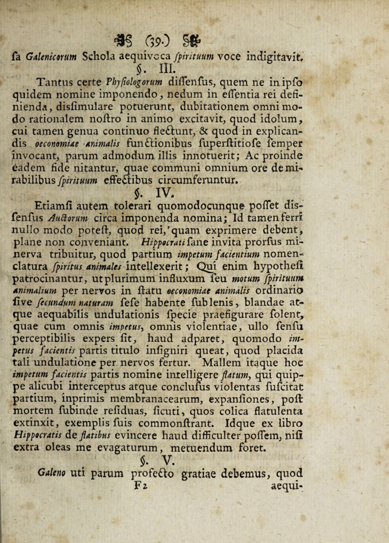 m &>o m> fa Galenicorum Schola aequivcca fpirituum voce indigitavit. §. III. Tantus certe Phyfiologorum difTenfus, quem ne in ipfo quidem nomine imponendo, nedum in edentia rei defi¬ nienda, disfimulare potuerunt, dubitationem omni mo¬ do rationalem noftro in animo excitavit, quod idolum, cui tamen genua continuo fleftunt, & quod in explican¬ dis oeconomiae -animalis funftionibus fuperflitiofe femper invocant, parum admodum illis innotuerit; Ac proinde eadem fide nitantur, quae communi omnium ore de mi¬ rabilibus fpirituum effe£ribus circumferuntur, $. IV, Etiamfi autem tolerari quomodocunque poflet dis- fenfus Auttorum circa imponenda nomina; Id tamen ferri nullo modo potefl, quod rei,'quam exprimere debent, plane non conveniant, Hippocrati £ane invita prorfus mi- nerva tribuitur, quod partium impetum facientium nomen¬ clatura fpiritus animales intellexerit; Qui enim hypothefi patrocinantur, ut plurimum influxum feu motum fpirituum animalium per nervos in flatu oeconomiae animalis ordinario five fecundum naturam fefe habente fublenis, blandae at¬ que aequabilis undulationis fpecie praefigurare folent, quae cum omnis impetus, omnis violentiae, ullo fenfu perceptibilis expers fit, haud adparet, quomodo im¬ petus facientis partis titulo infigniri queat, quod placida tali undulatione per nervos fertur. Mallem itaque hoe impetum facientis partis nomine intelligere flatum> qui quip¬ pe alicubi interceptus atque conclufus violentas fufcitat partium, inprimis membranacearum, expanfiones, poft mortem fubinde refiduas, ficuti, quos colica flatulenta extinxit, exemplis fuis commonflrant. Idque ex libro Hippocratis de flatibus evincere haud difficulter poffem, nifi extra oleas me evagaturum, metuendum foret. $. v. Galeno uti parum profe&o gratiae debemus, quod F z aequi-