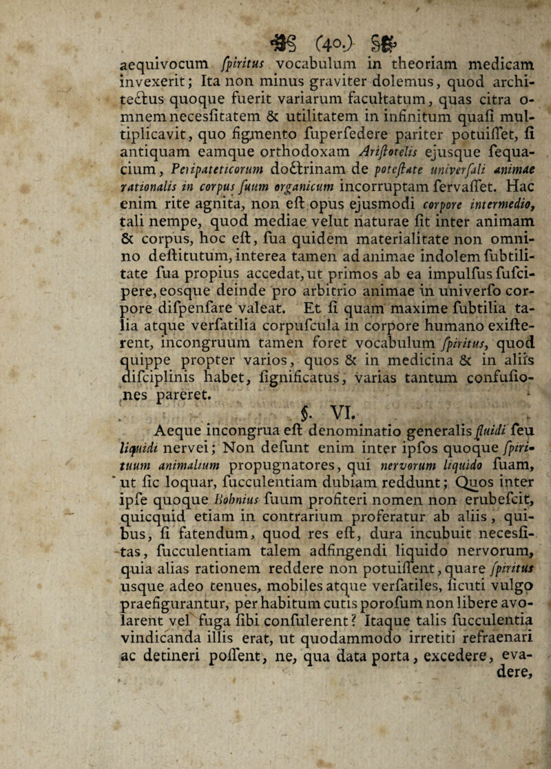 . < *§ (4°-)- §£ . • II aequivocum fpiritus vocabulum in theoriam medicam invexerit; Ita non minus graviter dolemus, quod archi¬ tectus quoque fuerit variarum facultatum, quas citra o- mnemnecesfitatem & utilitatem in infinitum quafi mul¬ tiplicavit, quo figmento fuperfedere pariter potuiffet, fi antiquam eamque orthodoxam Ariftotelis ejusque fequa- cium, Peiipateticonm dottrinam de potefiate univerfali animae rationalis in corpus futim organicum incorruptam fervaffet. Hac enim rite agnita, non eft opus ejusmodi corpore intermedio, tali nempe, quod mediae velut naturae fit inter animam & corpus, hoc eft, fua quidem materialitate non omni¬ no deftitutum, interea tamen ad animae indolem fubtili- tate fua propius accedat, ut primos ab ea impulfus fufci- pere, eosque deinde pro arbitrio animae in univerfo cor¬ pore difpenfare valeat. Et fi quam maxime fubtilia ta¬ lia atque verfatilia corpufcula in corpore humano exifte- rent, incongruum tamen foret vocabulum fpiritus, quod quippe propter varios, quos & in medicina Sc in aliis difciplinis habet, fignificatus, varias tantum confufio- nes pareret. I vi. Aeque incongrua eft denominatio generalis fluidi feu liquidi nervei; Non defunt enim inter ipfos quoque [piri- tuum animalium propugnatores, qui nervorum liquido fuam, ut fic loquar, fucculentiam dubiam reddunt; Quos inter ipfe quoque Bohnius fuum profiteri nomen non erubefcit, quicquid etiam in contrarium proferatur ab aliis, qui¬ bus, fi fatendum, quod res eft, dura incubuit necesfi- tas, fucculentiam talem adfingendi liquido nervorum, quia alias rationem reddere non potuiffent, quare fpiritus usque adeo tenues, mobiles atque verfatiles, ficuti vulgo praefigurantur, per habitum cutis porofum non libere avo¬ larent vel fuga fibi confiderent ? Itaque talis fucculentia vindicanda illis erat, ut quodammodo irretiti refraenari ac detineri poffent, ne, qua data porta, excedere, eva¬ dere.