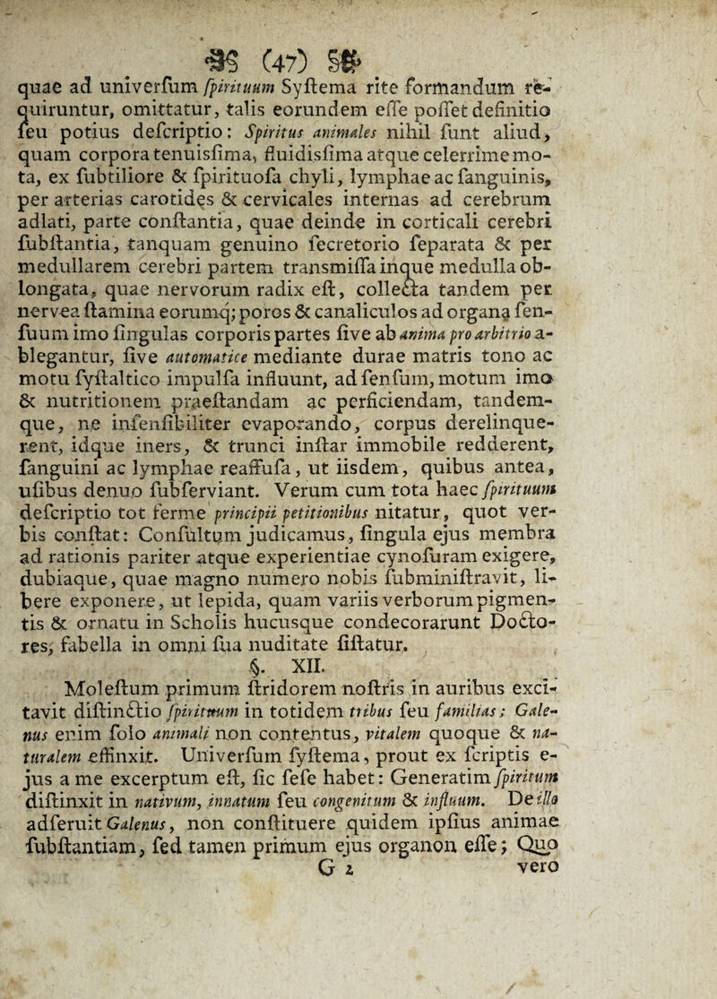 ■m C47) m>. quae ad univerfum fpirituum Syflema rite formandum re- ?[uiruntur, omittatur, talis eorundem effe poiTet definitio eu potius defcriptio: Spiritus animales nihil funt aliud, quam corpora tenuisfima, fiuidisfima atque celerrime mo¬ ta, ex fubtiiiore & fpirituofa chyli, lymphae ac fanguinis, per arterias carotides & cervicales internas ad cerebrum adlati, parte conflantia, quae deinde in corticali cerebri fubflantia, tanquam genuino fecretorio feparata & per medullarem cerebri partem transmiflainque medulla ob¬ longata, quae nervorum radix eft, collecla tandem per nervea flamina eorumq; poros & canaliculos ad organa fen- fuum imo lingulas corporis partes five ab anima pro arbitrio a- blegantur, five automatice mediante durae matris tono ac motu fyllaltico impulfa influunt, ad fenfum, motum ima 6t nutritionem praeflandam ac perficiendam, tandem- que, ne inienfibiliter evaporando, corpus derelinque¬ rent, idque iners, & trunci inflar immobile redderent, fanguini ac lymphae reaffufa, ut iisdem, quibus antea, ufibus denuo fubferviant. Verum cum tota haec fpirituum defcriptio tot ferme principii petitionibus nitatur, quot ver¬ bis conflat: Confultum judicamus, lingula ejus membra ad rationis pariter atque experientiae cynofuram exigere, dubiaque, quae magno numero nobis fubminiflravit, li- bere exponere, ut lepida, quam variis verborum pigmen¬ tis & ornatu in Scholis hucusque condecorarunt Do£to- res, fabella in omni fua nuditate fiflatun . %-.$• XIL Moleflum primum flridorem noflris in auribus exci¬ tavit diflinftio fpiritmm in totidem tribus feu familias; Gale¬ nus enim folo animali non contentus, vitalem quoque & na¬ turalem effinxit. Univerfum fyflema, prout ex fcriptis e- jus a me excerptum efl, fic fefe habet: Generarim diflinxit in nativum, innatum feu congenitum & influam. De illo adferuitGalenus, non conflituere quidem ipfius animae fubflantiam, fed tamen primum ejus organon efie; Qnp G i vero