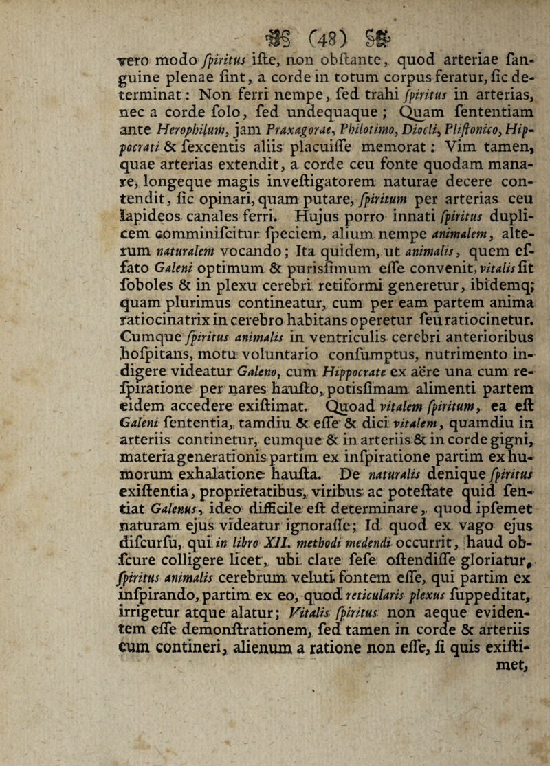 _ ; «ST C4B) g£ • ' Tero moio fpiritus ifte, non obftante, quod arteriae fan- guine plenae fint, a corde in totum corpus feratur, fic de¬ terminat : Non ferri nempe, fed trahi fpiritus in arterias, nec a corde folo, fed undequaque ; Quam fententiam ante Herophilum, jam Praxagorae, Philotimo, Diocli, Phftonico, Hip¬ pocrati & fexcentis aliis placuifle memorat: Vim tamen, quae arterias extendit, a corde ceu fonte quodam mana¬ re, longeque magis inveftigatorem naturae decere con¬ tendit, fic opinari, quam putare, fpiritum per arterias ceu lapideos canales ferri. Hujus porro innati fpiritus dupli¬ cem comminifcitur fpeciem, alium nempe animalem, alte¬ rum naturalem vocando; Ita quidem, ut animalis , quem ef¬ fato Galeni optimum & purisftmum efle convenit, vitalis fit foboles & in plexu cerebri retiformi generetur, ibidemq; quam plurimus contineatur, cum per eam partem anima ratiocinatrix in cerebro habitans operetur feu ratiocinetur. Cumque fpiritus animalis in ventriculis cerebri anterioribus hofpitans, motu voluntario confumptus, nutrimento in¬ digere videatur Galeno, cum Hippocrate ex a*ere una cum re- Ipiratione per nares haufio,,potisfimam alimenti partem eidem accedere exiftimat. Quoad vitalem fpiritum, ea eft Galeni fententia,. tamdiu 5c efle & dici vitalem, quamdiu in arteriis continetur, eumque & in arteriis & in corde gigni, materia generati onis partim ex infpiratione partim ex hu¬ morum exhalatione haufta. De naturalis denique fpiritus exiftentia, proprietatibus, viribus ac poteftate quid fen- tiat Galenus, ideo difficile eft determinare,, quod ipfemet naturam ejus videatur ignorafle; Id quod ex vago ejus difcurfu, qui; in libro XII. methodi medendi occurrit , haud ob- fcure colligere licete ubi clare fefe oftendifle gloriatur, fpiritus animalis cerebrum, veluti fontem efle, qui partim ex infpirando, partim ex eo, quod reticularis plexus fuppeditat, irrigetur atque alatur; Vitalis: fpiritus non aeque eviden¬ tem efle demonftrationem, fed tamen in corde & arteriis cum contineri, alienum a ratione non efle, fi quis exifti- ' met.
