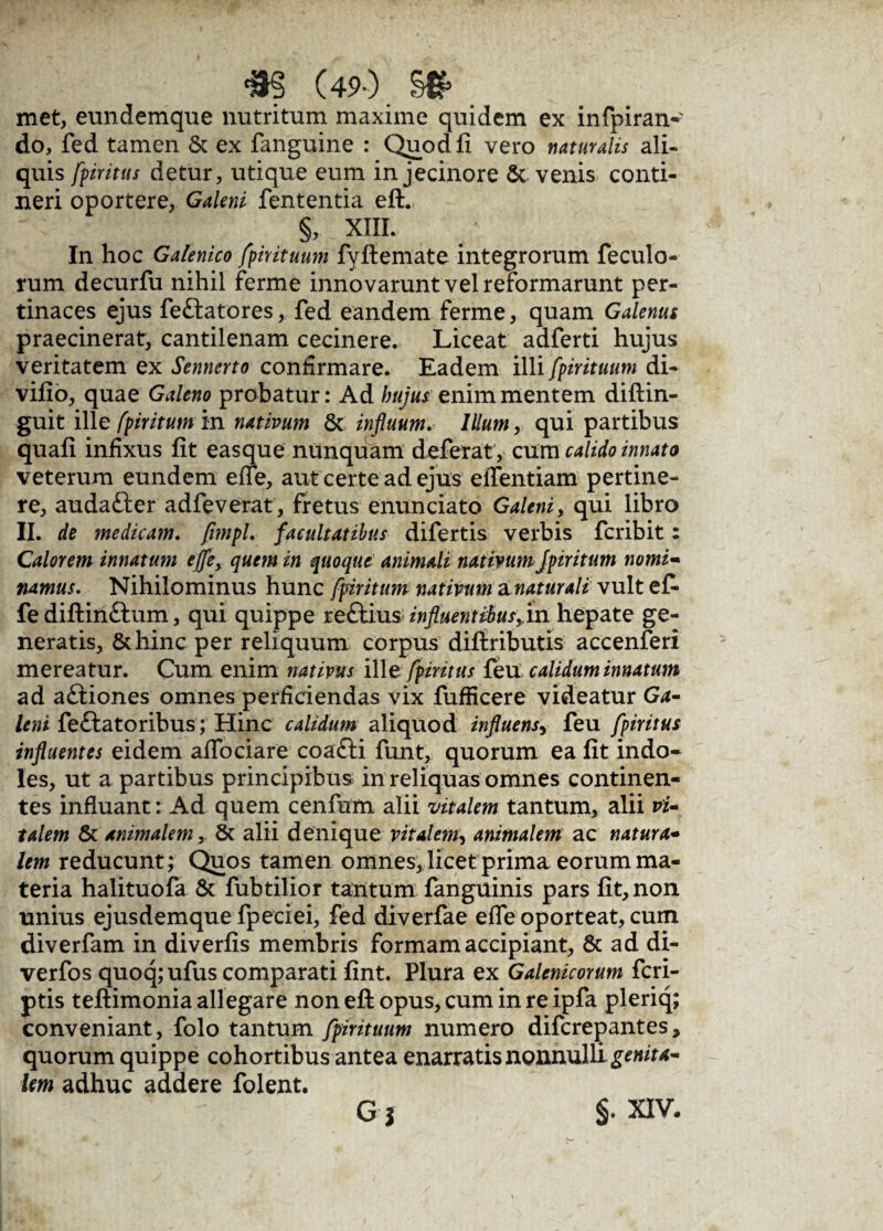 <m (49-). §# met, eundemque nutritum maxime quidem ex infpiran- do, fed tamen & ex fanguine : Quod fi vero naturalis ali¬ quis fpinttts detur, utique eum in jecinore & venis conti¬ neri oportere, Galeni fententia eft. §, XIII. In hoc Galenico fpirituum fyftemate integrorum feculo- rum decurfu nihil ferme innovarunt vel reformarunt per¬ tinaces ejus fe&atores, fed eandem ferme, quam Galenus praecinerat, cantilenam cecinere. Liceat adferti hujus veritatem ex Sennerto confirmare. Eadem illi fpirituum di- vifio, quae Galeno probatur: Ad hujus enim mentem diftin- guit ille fpiritum in nativum & influum. Illum, qui partibus quafi infixus fit easque nunquam deferat , cum calido innato veterum eundem ede, aut certe ad ejus elTentiam pertine¬ re, audafter adfeverat, fretus enunciato Galeni, qui libro II. de medicam. fimpl, facultatibus difertis verbis fcribit: Calorem innatum effe, quem in quoque animali nativum fpiritum nomi¬ namus. Nihilominus hunc fpdritum nativum 3. natur ali vult ef- fe diftinftum, qui quippe re£Hus influent ibusfm hepate ge¬ neratis, &hinc per reliquum corpus diftributis accenferi mereatur. Cum enim nativus ille fpiritus feu calidum innatum ad aftiones omnes perficiendas vix fufficere videatur Ga¬ leni feftatoribus; Hinc calidum aliquod influens, feu fpiritus influentes eidem affociare coa£li funt, quorum ea fit indo¬ les, ut a partibus principibus in reliquas omnes continen¬ tes influant: Ad quem cenfum alii vitalem tantum, alii vi¬ talem & animalem, 6t alii denique vitalem, animalem ac natura¬ lem reducunt; Quos tamen omnes, licet prima eorum ma¬ teria halituofa & fubtilior tantum fanguinis pars fit, non unius ejusdemque fpeciei, fed diverfae effe oporteat, cum diverfam in diverfis membris formam accipiant, 8c ad di- verfos quoq;ufus comparati fint. Plura ex Galenicorum fcri- ptis teftimonia allegare non eft opus, cum in re ipfa pleriq; conveniant, folo tantum fpirituum numero difcrepantes, quorum quippe cohortibus antea enarratis nonnulli genita¬ lem adhuc addere folent. G j §. XIV.