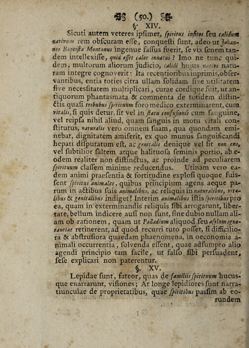 $• XIV. Sicuti autem veteres ipfimet, fpiritus infitos feu calidum nativum rem obfcuram effe, conquefli funt, adeo ut Johajt- ttes B.ipt/fla Montanus ingenue faflus fuerit, fe vix fenem tan¬ dem intellexiffe, quid ejfet calor innatus ? Imo ne tunc qui¬ dem, multorum aliorum judicio, calidi hujus nativi natu¬ ram integre cognoverit: Ita recentioribusinprimis,obfer- vantibus, entia toties citra ullam folidam live utilitatem iive necesfitatem multiplicari, curae cordique fuit, ut .an¬ tiquorum phantasmata & commenta d.e totidem diffin¬ itis quali tribubus fpirituum foro medico exterminarent, cum vitalis, fi quis detur, fit vel in ftatu confufanis cum fanguine, vel reipfa nihil aliud, quam fanguis in motu v itali con- flitutus, naturalis vero omnem fuam, qua quondam emi¬ nebat, dignitatem amiferit, ex quo munus fanguificandi hepati difputatum eft, ac genitalis denique vel fit non ens, vel fubtilior faltem atque halituofa feminis portio, ab e- odem realiter non diftlnftus, ac projnde ad peculiarem fpirituum claffem minime reducendus. Utinam vero ea¬ dem animi praefentia Sc fortitudine explofi quoque fuis- fent fpiritus animales, quibus principium agens aeque pa¬ rum in aftibus fuis animalibus, ac reliquis in naturalibus, vita- ' libus & genitalibus indiget ! Interim animalibus iflis fpiritibus^ro ea, quam in exterminandis reliquis fibi arrogarunt, liber¬ tate, bellum indicere au.fi non funt, fine dubio nullam ali¬ am ob rationem, quam ut Palladium aliquod fe xxafylum igno¬ rantiae retinerent, ad quod recurri tuto pollet, fi difficilio¬ ra & abflrufiora quaedam phaenomena, in oeconomia a- nimali occurrentia, folvenda edent, quae adfumpto alio agendi principio tam facile, ut falfo fibi perfuadent, fefe explicari non paterentur. §. XV. Lepidae funt, fateor, quas de familiis fpirituum hucus¬ que enarrarunt, vifiones; At longe lepidiores funt narra¬ tiunculae de proprietatibus, quae fpiritibus pasfim ab eo¬ rundem
