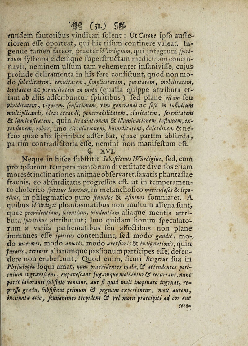 ftniderfi fautorifms vindicari folent : Ut Catone ipfo aufte- riorem e(Te oporteat, qui hic rifum continere valeat. In¬ genue tailien fateor, praeter tViirdigium, qui integrum [piri- tuum fyftema eidemque fuperftrufiam medicinam concin¬ navit, neminem ullum tam vehementer infaniviffe, cujus proinde deliramenta in his fere confifcunt, quod non mo¬ do fubtilitatem, tenuitatem, /implicitarem, puritatem, mobilitatem, levitatem ac pernicitatem in motu (qualia quippe attributa et¬ iam ab aliis adfcribuntur fpiritibus) fed plane vitam feu vividi tat em, vigorem, fenfationem, vim generandi ac fefe in infinitum multiplicandi, ideas creandi, penetrabilitatem, claritatem, ferenitatem 6v luminofitatem, quin irradiationem & illuminationem, influxum, ex- tenfionem, robur, imo circulationem, humiditatcm, dulcedinem 6cne- fcio quae alia fpiritibus adfcribat, quae partim abfurda, partim contradictoria effe, nemini non manifeftum eft. §. XVI. Neque in hifce fubftitit Sebaftianus JVurdigius, fed, cum pro ipforum temperamentorum diverfitate diverfos etiam moresSt inclinationes animae obfervaret,laxatis phantafiae fraenis, eo abfurditatis progrefus eft, ut in temperamen¬ to cholerico fpiritus leoninos, in melancholico mef/culofis & lepo¬ rinos, in phlegmatico puro ftupidos 6c aftninos fomnia^et. A quibus JVurdigii phantasmatibus non multum aliena funt, quae providentiam, fcientiam, prudentiam aliaque mentis attri¬ buta fpiritibus attribuunt; Imo quidam horum fpeculato- rum a variis pathematibus feu affeCtibus non plane Immunes elTe jpintus contendunt, fed modo gaudii, mo7 do moeroris, modo amoris, modo arerfionis& indignationis, quin furoris, terroris aliarumque pastionum participes e/Te, defen¬ dere non erubefcunt; Quod enim, fi cuti Bergerus fua in Phyfiologta loqui amat, nunc praevidentes mala, & attendentes peri¬ culum ingravefcens, expavefcant fugamque moliantur & recurrant, nunc parti laboranti fuhfidio veniant, .aut (i quid mali inopinato ingruat, re- preffo gradu, fnbfiflant primum & pugnam experiantur, mox autem3 inclinat a acie, femimmes trepident & vel motu praecipit i ad cor aut cer&*