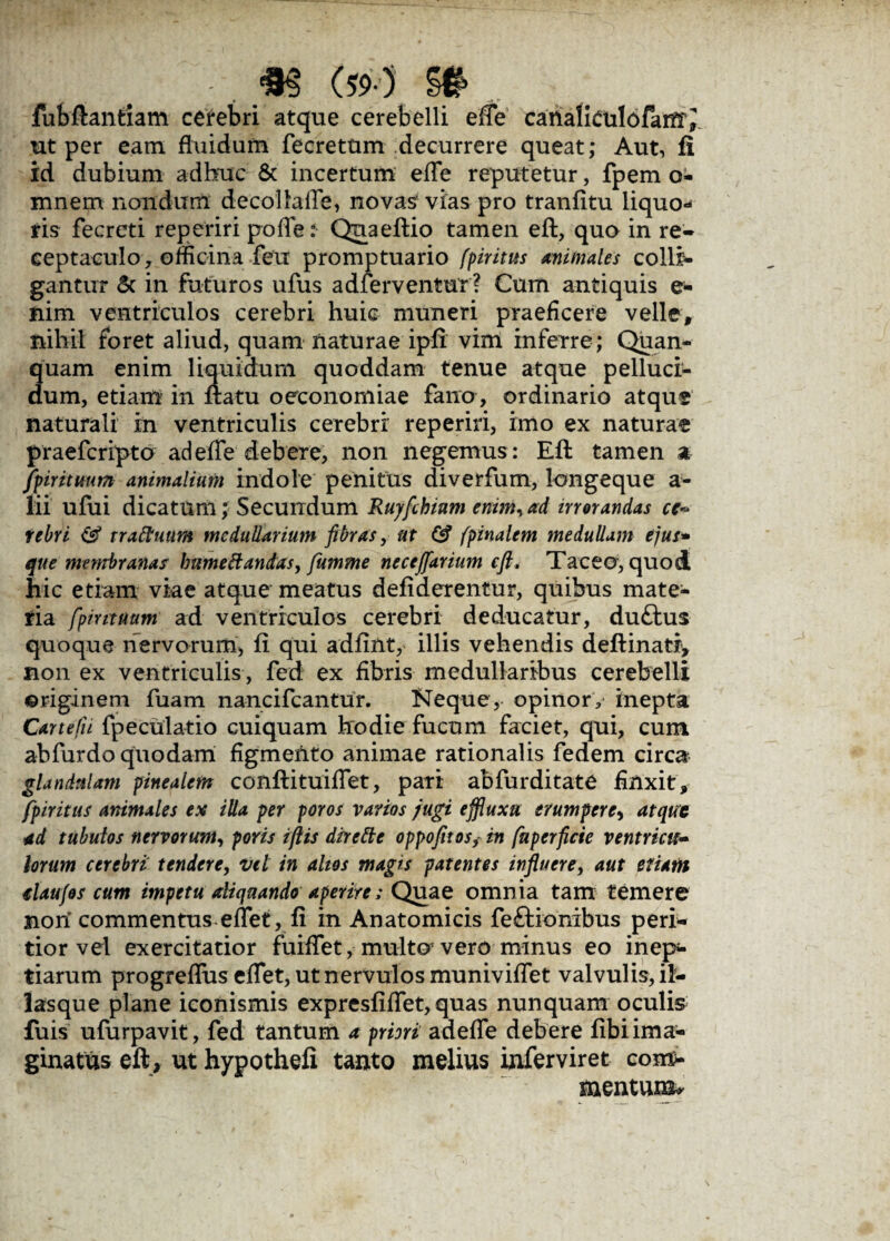 fubftantiam cerebri atque cerebelli efle canalfculofam^ ut per eam fluidum fecretum decurrere queat; Aut, fi id dubium adhuc & incertum efle reputetur, fpem o- mnem nondum decollafle, novas vias pro tranfitu liquo¬ ris fecreti reperiri poffe: Qnaeftio tamen eft, quo in re¬ ceptaculo, officina feu promptuario (piritus animales colli¬ gantur 5c in futuros ufus adferventur ? Cum antiquis e- nim ventriculos cerebri huic muneri praeficere velle, nihil foret aliud, quam naturae ipfi vim inferre; Quan- quam enim liquidum quoddam tenue atque pelluci¬ dum, etiam in ftatu oeconomiae fano, ordinario atque naturali in ventriculis cerebri reperiri, imo ex naturae praefcripto ad efle debere, non negemus: Eft tamen a,- fpirituum animalium indole penitus diverfum, longeque a- lii ufui dicatum; Secundum Ruyfthium enim, ad irrorandas ce¬ rebri <Ss? trattuum medullarium fibras, ut & (pinalem medullam ejus* que membranas humettandas, fumme necefiarium eft, Taceo, quod hic etiam viae atque meatus defiderentur, quibus mate¬ ria fpirttuum ad ventriculos cerebri deducatur, duftus quoque nervorum, fi qui adfint, illis vehendis deftinati* non ex ventriculis , fed ex fibris medullaribus cerebelli ©riginem fuam nancifcantur. Neque,- opinor, inepta Car te fu fpeculatio cuiquam hodie fucum faciet, qui, cum abfurdo quodam figmento animae rationalis fedem circa glandulam pinealem conftituiflet, pari abfurditate finxit, fpiritus animales ex illa per poros varios jugi effluxa erumpere, atque ad tubulos nervorum, poris iftts dirette oppofitos,in fnperficie ventricu¬ lorum cerebri tendere, vel in altos magis patentes influere, aut etiam elaufos cum impetu aliquando aperire; Quae omnia tam temere non commentus eflfet, fi in Anatomicis feftionibus peri- tior vel exercitatior fuiflet, multo1 vero minus eo inep¬ tiarum progreflus eflet, ut nervulos muniviflet valvulis, il- lasque plane iconismis expresfiflfet, quas nunquam oculis fuis ufurpavit, fed tantum a prini adefle debere fibi ima¬ ginatus eft, ut hypothefi tanto melius inferviret com¬ mentum^