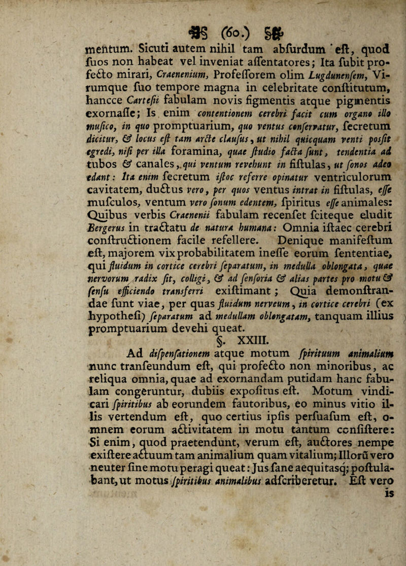 mentum. Sicuti autem nihil tam abfurdum‘eft, quod fuos non habeat vel inveniat affentatores; Ita fubitpro- fefto mirari, Craenenium, Profeflorem olim Lugdunenfem, Vi¬ rumque fuo tempore magna in celebritate conftitutum, hancce Cartefii fabulam novis figmentis atque pigmentis exornafle; Is enim contentionem cerebri facit cum organo illo tnufico, in quo promptuarium, quo ventus confervatur, fecretum dicitur, & locus eft tam arde claufus, ut nihil quicquam venti posfit egredi, nifi per illa foramina, quae ftudio fatta funt, tendentia ad tubos & canales,.qui ventum revehunt in fiftulas, ut fonos adeo edant: Ita enim fecretum iftoc referre opinatur ventriculorum cavitatem, duftus vero, per quos ventus intrat in fiftulas, efte mufculos, ventum vero fonum edentem, fpiritus effe animales: Quibus verbis Craenenii fabulam recenfet fciteque eludit Bergerus in trattatu de natura humana: Omnia iftaec cerebri conftruftionem facile refellere. Denique manifeftum eft, majorem vix probabilitatem ineffe eorum fententiae, qui fluidum in cortice cerebri fcparatum, in medulla oblongata, quae nervorum radix fit, colligi, & ad fenforia & alias partes pro motu & fenfu efficiendo transferri exiftimant; Quia demonftran- dae funt viae, per quas fluidum nerveum, tn cortice cerebri (ex hypothefi) feparatum ad medullam oblongatam, tanquam illius promptuarium devehi queat. §. XXIII. Ad difpenfationem atque motum fpirituum animalium nunc tranfeundum eft, qui profetto non minoribus, ac reliqua omnia, quae ad exornandam putidam hanc fabu¬ lam congeruntur, dubiis expolitus eft. Motum vindi¬ cari fpiritibus ab eorundem fautoribus, eo minus vitio il¬ lis vertendum eft, quo certius ipfis perfuafum eft, o- mnem eorum a£tivitatem in motu tantum ccnfiftere: Si enim, quod praetendunt, verum eft, auftores nempe exiftere aftuum tam animalium quam vitalium; Illoru vero neuter fine motu peragi queat: Jus fane aequitasq; poftula- bant,ut motus Jpiritibus animalibus adfcriberetur. Eft vero is