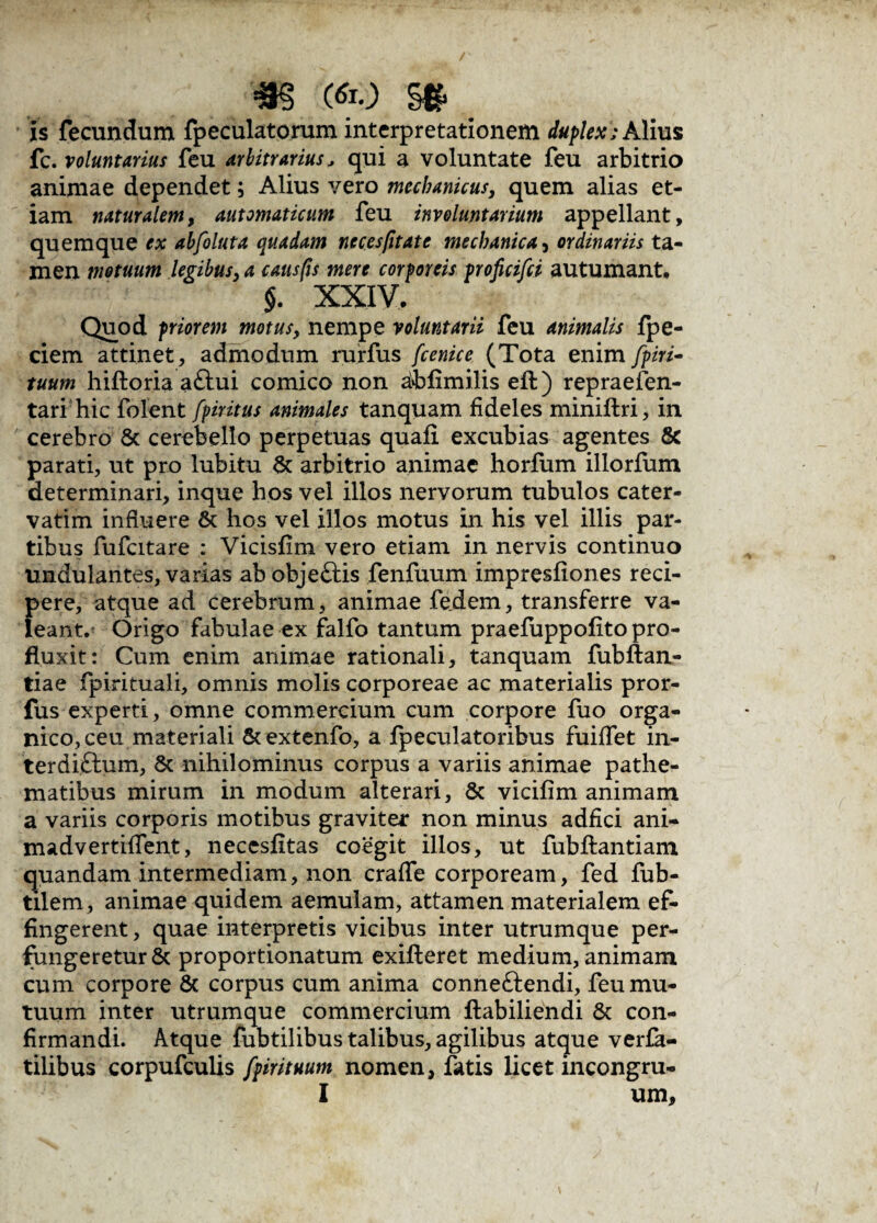 «as m §# is fecundum fpeculatorum interpretationem duplex; Alius fc. voluntarius feu arbitrarius, qui a voluntate feu arbitrio animae dependet; Alius vero mechanicus, quem alias et¬ iam naturalem, automaticum feu involuntarium appellant, quemque ex abfoluta quadam neces/itate mechanica , ordinariis ta¬ men motuum legibus, a causfis mere corporeis proficifci autumant. $. XXIV. Quod priorem motus, nempe voluntarii feu animalis fpe- ciem attinet, admodum rurfus fcenice (Tota enim fpiri- tuum hiftoria a£tui comico non iblimilis eft) repraefen- tari hic folent fpiritus animales tanquam fideles miniftri, in cerebro & cerebello perpetuas quali excubias agentes & parati, ut pro lubitu & arbitrio animae horfum illorfum determinari, inque hos vel illos nervorum tubulos cater- vatim influere & hos vel illos motus in his vel illis par¬ tibus fufcitare : Vicislim vero etiam in nervis continuo undulantes, varias ab objettis fenfuum impresliones reci¬ pere, atque ad cerebrum, animae fie.dem, transferre va¬ leant. Origo fabulae ex falfo tantum praefuppolito pro¬ fluxit: Cum enim animae rationali, tanquam fubftan- tiae fpirituali, omnis molis corporeae ac materialis pror- fus experti, omne commercium cum corpore fuo orga¬ nico, ceu materiali &extenfo, a fpeculatoribus fuiffet in- terdiftum, & nihilominus corpus a variis animae pathe- matibus mirum in modum alterari, & vicilim animam a variis corporis motibus graviter non minus adfici ani- madvertiffent, necesfitas coegit illos, ut fubftantiam quandam intermediam, non craffe corpoream, fed fub- tilem, animae quidem aemulam, attamen materialem ef¬ fingerent , quae interpretis vicibus inter utrumque per¬ fungeretur 8c proportionatum exilleret medium, animam cum corpore & corpus cum anima conneftendi, feu mu¬ tuum inter utrumque commercium ftabiliendi & con¬ firmandi. Atque fubtilibus talibus, agilibus atque verfa- tilibus corpufculis fpirituum nomen, fatis licet incongru-