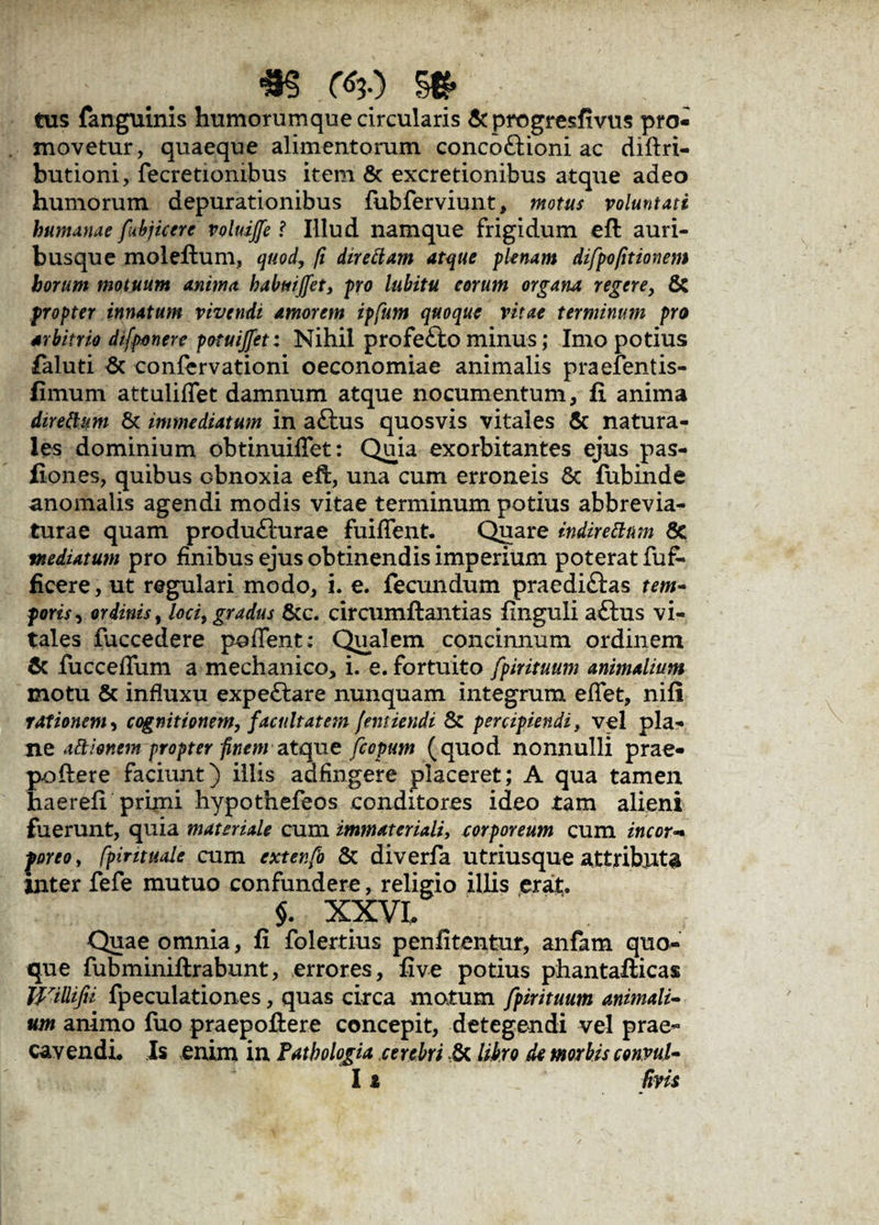 tus fanguinis humorumque circularis & progresfivus pro¬ movetur, quaeque alimentorum concoftioni ac diffri- butioni, fecretiombus item & excretionibus atque adeo humorum depurationibus fubferviunt, motus voluntati humanae [abjicere voluiffe ? Illud namque frigidum eft auri¬ busque moleftum, quod, fi direftam atque plenam difpofttionem horum motuum anima habmjfet, pro lubitu eorum organa regere, & propter innatum vivendi amorem ipfum quoque vitae terminum pro arbitrio difponere potuijfet: Nihil profe£to minus; Imo potius faluti & confervationi oeconomiae animalis praefentis- fimum attuliflet damnum atque nocumentum, fi anima direttum & immediatum in aftus quosvis vitales & natura¬ les dominium obtinuiffet: Quia exorbitantes ejus pas- fiones, quibus obnoxia eft, una cum erroneis Sc fubinde anomalis agendi modis vitae terminum potius abbrevia- turae quam produfturae fuifient. Quare indiretttm 8e mediatum pro finibus ejus obtinendis imperium poterat fuf- ficere, ut regulari modo, i. e. fecundum praediftas tem¬ poris , ordinis, loci, gradus &c. circumftantias finguli aftus vi¬ tales fuccedere poffent: Qualem concinnum ordinem & fucceflum a mechanico, i. e. fortuito fpirituum animalium motu & influxu expe£lare nunquam integrum effet, nifi rationem, cognitionem, facultatem [emiendi & percipiendi, vel pla^ ne a&ionem propter finem atque fcopum (quod nonnulli prae¬ pollere faciunt) illis adfingere placeret; A qua tamen haerefi primi hypothefeos conditores ideo tam alieni fuerunt, quia materiale cum immateriali, corporeum cum incor* porco, fpirituale cum extenfo & diverfa utriusque attributa inter fefe mutuo confundere, religio illis erat. $. XXVL Quae omnia, fi folertius penfitentur, anfam quo¬ que fubminiftrabunt, errores, five potius phantafticas Willifii fpeculationes, quas circa motum fpirituum animali¬ um animo fuo praepollere concepit, detegendi vel prae¬ cavendi. Is enim in Fathologia cerebri & libro de morbis convul- 11 Uvis