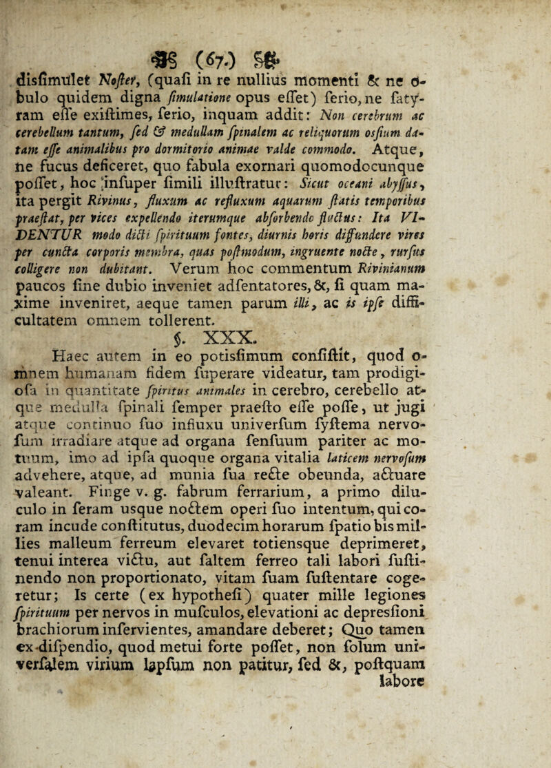 «3? (670 se* disfimiilet No fler, (quafi in re nullius momenti & ne d- bulo quidem digna fimulatione opus effet) ferio, ne faty- ram efle exiftimes, ferio, inquam addit: Non cerebrum ac cerebellum tantum, fed & medullam [pinalem ac reliquorum osfium da¬ tam effe animalibus pro dormitorio animae valde commodo. Atque, ne fucus deficeret, quo fabula exornari quomodccunque poffet, hoc flnfuper fimili illuftratur: Sicut oceani abyffus> ita pergit Rivinus, fluxum ac refluxum aquarum flatis temporibus paeflat, per vices expellendo iterumque abforbende fluttus: Ita VI¬ VENTUR modo dicti fpirituum fontes, diurnis horis diffundere vires pr cuntta corporis membra, quas poflmodum, ingruente notte , rurftts colligere non dubitant. Verum hoc commentum Rivinianum paucos fine dubio inveniet adfentatores, 8c, fi quam ma¬ xime inveniret, aeque tamen parum illi, ac is ipfe diffi¬ cultatem omnem tollerent, XXX, ;■' / ^ Haec autem in eo potisfimum confifHt, quod o- mnem humanam fidem fuperare videatur, tam prodigi- ofa in quantitate fpintus ammales in cerebro, cerebello at¬ que medulla fpinali femper praefto efle poffe, ut jugi atque continuo fuo influxu univerfum fyflema nervo- fimi irradiare atque ad organa fenfuum pariter ac mo¬ tuum, imo ad ipfa quoque organa vitalia laticem nervofum advehere, atque, ad munia fua refte obeunda, aftuare valeant. Finge v. g. fabrum ferrarium, a primo dilu¬ culo in feram usque noftem operi fuo intentum, qui co¬ ram incude conftitutus, duodecim horarum fpatiobismil- lies malleum ferreum elevaret totiensque deprimeret, tenui interea vi£tu, aut faltem ferreo tali labori fufti- nendo non proportionato, vitam fuam fuftentare coge¬ retur; Is certe (ex hypothefi) quater mille legiones fpirituum per nervos in mufculos, elevationi ac depresfioni brachiorum infervientes, amandare deberet; Quo tamen ex difpendio, quod metui forte poflfet, non folum uni- verfdem virium lapfum non patitur, fed 6c, poflquam labore
