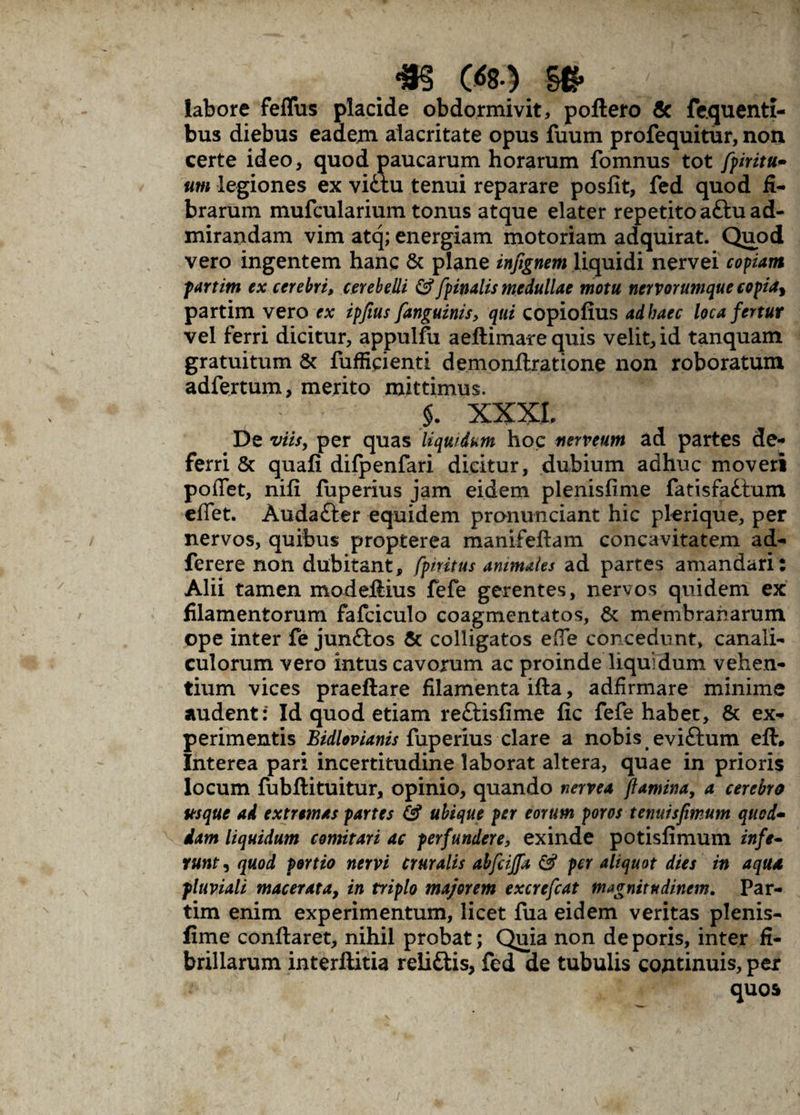 labore feffus placide obdormivit, poftero & fequenti- bus diebus eadem. alacritate opus fuum profequitur, non certe ideo, quod paucarum horarum fomnus tot [piritu* um legiones ex vittu tenui reparare posfit, fed quod fi¬ brarum mufcularium tonus atque elater repetito a£tu ad¬ mirandam vim atq; energiam motoriam adquirat. Quod vero ingentem hanc & plane infignem liquidi nervei copiam partim ex cerebri, cerebelli & [pinalis medullae motu nervorumque copia* partim vero ex ipfius [anguinis, qui copiofius ad haec loca fertur vel ferri dicitur, appulfu aeftimare quis velit, id tanquam gratuitum & fufficienti demonftratione non roboratum adfertum, merito mittimus. §. XXXL De viis, per quas liquidum hoc nerveum ad partes de¬ ferri & quafi difpenfari dicitur, dubium adhuc moveri pollet, nili fuperius jam eidem plenisfime fatisfattum eflet. Audafter equidem pronunciant hic plerique, per nervos, quibus propterea manifeflam concavitatem ad- ferere non dubitant, fpnitus animales ad partes amandari: Alii tamen modeftius fefe gerentes, nervos quidem ex filamentorum fafciculo coagmentatos, & membranarum ope inter fe junftos & colligatos e (Te concedunt, canali¬ culorum vero intus cavorum ac proinde liquidum vehen¬ tium vices praeftare filamenta ifta, adfirmare minime audent: Id quod etiam reftisfime fic fefe habet, & ex¬ perimentis Bidlovianis fuperius clare a nobis eviftum eft. Interea pari incertitudine laborat altera, quae in prioris locum fubfli tuitur, opinio, quando nervea flamina, a cerebro usque ad extremas partes & ubique per eorum poros tenuisfimum quod- dam liquidum comitari ac perfundere, exinde potisfimum infe¬ runt , quod portio nervi cruralis abfcijfa & per aliquot dies in aqua pluviali macerata, in triplo majorem excrefcat magnitudinem. Par¬ tim enim experimentum, licet fua eidem veritas plenis¬ fime conflaret, nihil probat; Quia non de poris, inter fi¬ brillarum interftitia reliftis, fed de tubulis cojitinuis, per quos