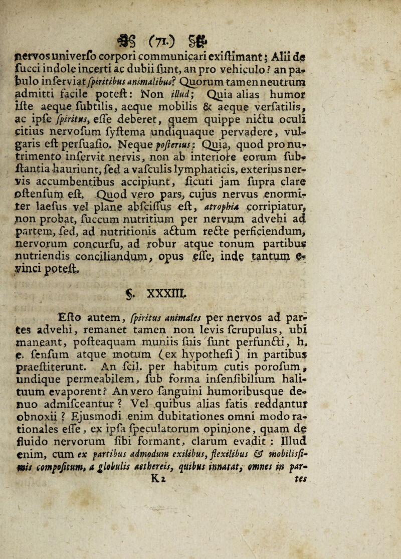 m oo m nervos univerfo corpori communicari exiflimant; Alii de fucci indole incerti ac dubii funt, an pro vehiculo ? an pa* Jmlo in fer viat fpintibus animatibus? Quorum tam en neutrum admitti facile poteft: Non illud; Quia alias humor ifte aeque fubtilis, aeque mobilis & aeque verfatilis, ac ipfe fpiritHS) efTe deberet, quem quippe ni£tu oculi citius nervofum fyftema undiquaque pervadere, vul¬ garis eft perfuafio, Nequepoflenusi Quia, quod pronum trimento infervit nervis, non ab interiolre eorum fub* flantia hauriunt, fed a vafculis lymphaticis, exterius ner¬ vis accumbentibus accipiunt, ficuti jam fupra clare oflenfum efh Quod vero pars, cujus nervus enormi¬ ter laefus vel plane abfciffus eft, atropbia corripiatur, non probat, fuccum nutritium per nervum advehi ad partem, fed, ad nutritionis attum re£te perficiendum, nervorum concurfu, ad robur atque tonum partibus nutriendis conciliandum, opus fffe, inde tantum vinci poteft. xxm Eflo autem, fpiritus anzmales per nervos ad par¬ tes advehi, remanet tamen non levis fcrupulus, ubi maneant, pofleaquam muniis fuis funt perfun&i, h* e. fcnfum atque motum (ex hypothefi) in partibus praefliterunt. An fcil. per habitum cutis porofum, undique permeabilem, fub forma infenlibilium hali¬ tuum evaporent ? An vero fanguini humoribusque de- nuo admifceantur ? Vel quibus alias fatis reddantur obnoxii ? Ejusmodi enim dubitationes omni modo ra¬ tionales effe, ex ipfa {peculatorum opinione , quam dg fluido nervorum fibi formant, clarum evadit; Illud enim, cum ex partibus admodum exilibus, flexilibus & mobilisfi- ms tompofltum, a glebulis aether eis, quibus innatat, omnes in par- K z tes