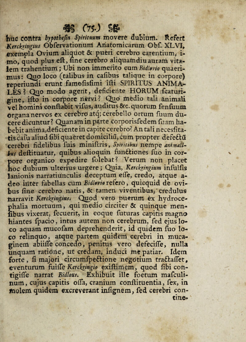 hiid Contra bypothefm Spirituum movere dubium. Refert Kerckringius Obfervationunl Anatomicarum Obf. XLVI, exempla Ovium aliquot & pueri cerebro carentium, i- mo, quod plus eft, line cerebro aliquamdiu auram vita¬ lem trahentium; Ubi non immerito eum Bidlovio quaeri¬ mus : Quo loco (talibus in cafibus talique in corpore) reperiundi erunt famofisfimi ifti SPIRITUS ANIMA¬ LES? Qjjo modo agent, deficiente HORUM featuri- gine, ifto in corpore nervi? Quo medio tali animali vel homini conflabit vifus,audituj8cc. quorum fenfuum Organa nervos ex cerebro atq; cerebello ortum fuum du¬ cere dicuntur? Qjranatn in parte corporisfedem fuam ha¬ bebit anima,deficiente in capite cerebro? An tali necesflta- tis cafu aliudfibiquaeret domiciliu, cum propter defeftu cerebri fidelibus fuis miniftris, Spiritibus nempe animati¬ bus deftituatur, quibus alioquin fun£liones fuo in cor¬ pore organico expedire folebat? Verum non placet hoc dubium ulterius urgere; Quia, Kenkringium inftilfis lanionis narratiunculis deceptum elfe, credo, atque a- deo inter fabellas cum Bidlovio refero, quicquid de ovi¬ bus fine cerebro natis, & tamen viventibus/credulus tiarravit Kerckringiusi Quod vero puerum ex hydroce¬ phalia mortuum, qui medio circiter & quinque men- fibus vixerat, fecuerit, in eo que futuras capitis magno hiantes fpacio, intus autem non cerebrum, fed ejus lo¬ co aquam mucofam deprehenderit, id quidem fuo lo¬ co relinquo, atque partem quidem cerebri in muca- ginem ab ude concedo, penitus vero defecifle, nulla Unquam ratione, ut credam, induci me patiar. Idem forte, fi majori circumfpeftione negotium tra&affet, eventurum fuifle Kerckringio exiftimem, quod fibi con- tigiffe narrat Bidtousi Exhibuit ille foetum mafculi- num, cujus capitis offa, cranium conftituentia, fex, in molem quidem excreverant infignem, fed cerebri con¬ tine*