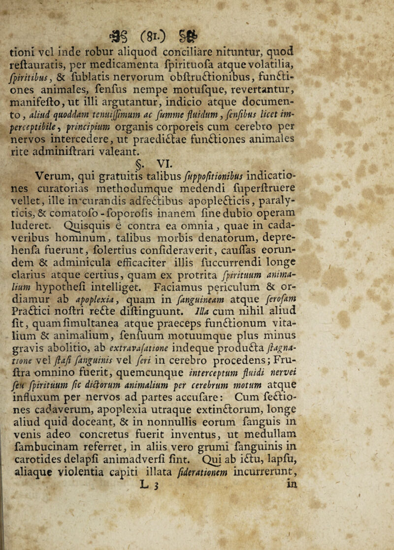 <m m §& tionl vel inde robur aliquod conciliare nituntur, quod reftauratis, per medicamenta fpirituofa atque volatilia, [piritibus, & fublatis nervorum obflruCUonibus, fun&i- ones animales, fenfus nempe motufque, revertantur, manifefto,ut illi argutantur, indicio atque documen¬ to , aliud quoddam te nui [fimum ac fumme fluidum, fenfibus licet im- perceptibile, principium organis corporeis cum cerebro per nervos intercedere, ut praediCtae functiones animales rite adminiftrari valeant. §. VI. Verum, qui gratuitis talibus fuppofltionibus indicatio¬ nes curatorias methodumque medendi fuperftruere vellet, ille hrcurandis adfeCtibus apopleCticis, paraly¬ ticis, & comatofo -foporoiis inanem fine dubio operam luderet. Quisquis e contra ea omnia, quae in cada¬ veribus hominum, talibus morbis denatorum, depre- henfa fuerunt, folertius confideraverit, cauffas eorun¬ dem & adminicula efficaciter illis fuccurrendi longe clarius atque certius, quam ex protrita [pirituum anima¬ lium hypothefi intelliget. Faciamus periculum 8c or¬ diamur ab apoplexia, quam in [anguineam atque ferofam PraCtici noftri refte diftinguunt. Illa cum nihil aliud fit, quamfimultanea atque praeceps funCtionum vita¬ lium 6t animalium, fenfuum motuumque plus minus gravis abolitio, ab extravafatione indeque produCia jiagna- tione vel ftafi [anguinis vel [eri in cerebro procedens; Fru- fira omnino fuerit, quemcunque interceptum fluidi nervei [eu [pirituutn fic dictorum animalium per cerebrum motum atque influxum per nervos ad partes accufare: Cum feftio- nes cadaverum, apoplexia utraque extinCtorum, longe aliud quid doceant, & in nonnullis eorum fanguis in venis adeo concretus fuerit inventus, ut medullam fambucinam referret, in aliis vero grumi fanguinis in carotides delapfi animadverfi fint. Qui ab iClu, lapfu, aliaque violentia capiti illata [iderationem incurrerunt, L 3